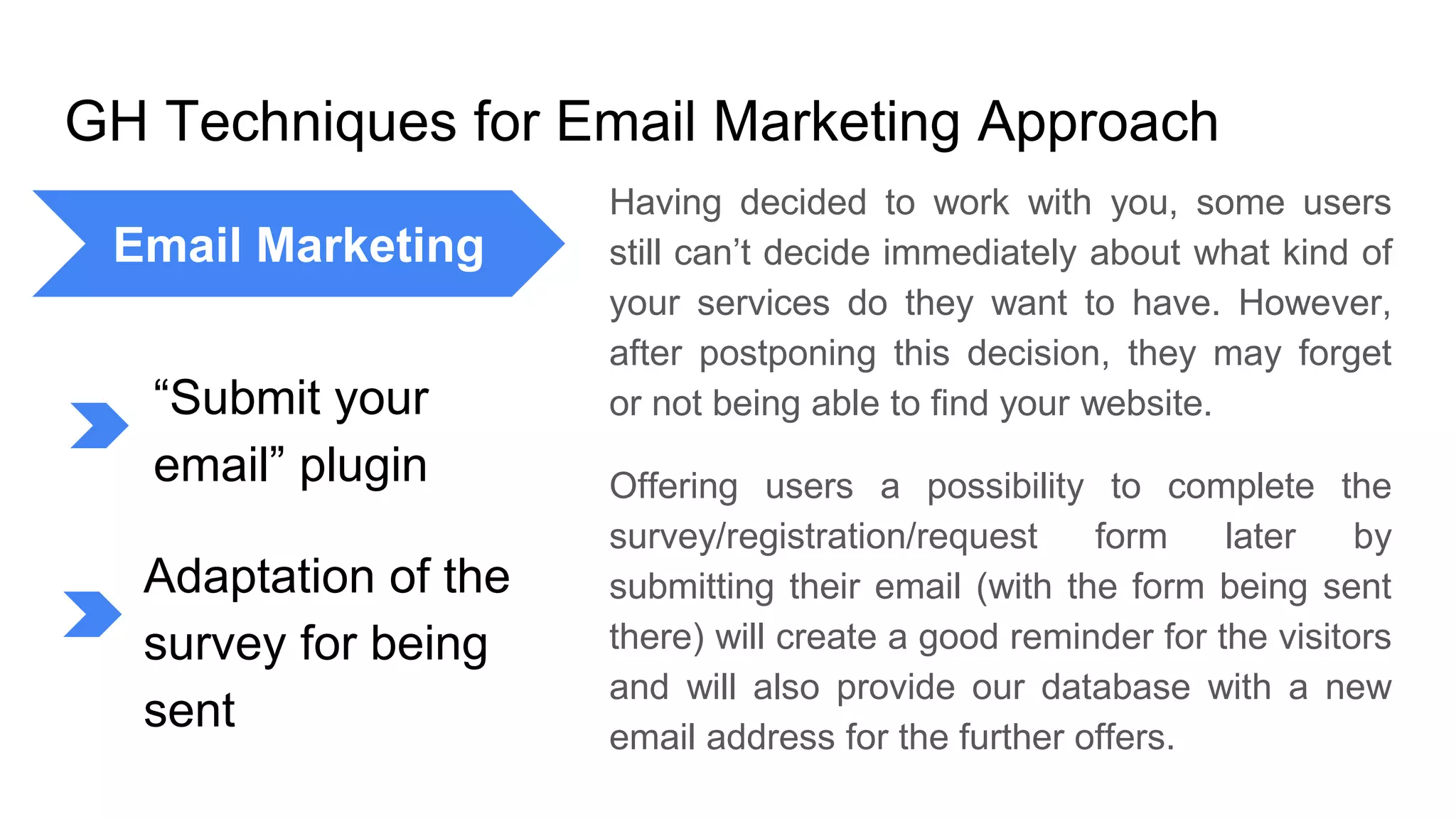 GH Techniques for Email Marketing Approach
Having decided to work with you, some users
still can’t decide immediately about what kind of
your services do they want to have. However,
after postponing this decision, they may forget
or not being able to find your website.
Offering users a possibility to complete the
survey/registration/request form later by
submitting their email (with the form being sent
there) will create a good reminder for the visitors
and will also provide our database with a new
email address for the further offers.
Email Marketing
“Submit your
email” plugin
Adaptation of the
survey for being
sent
 