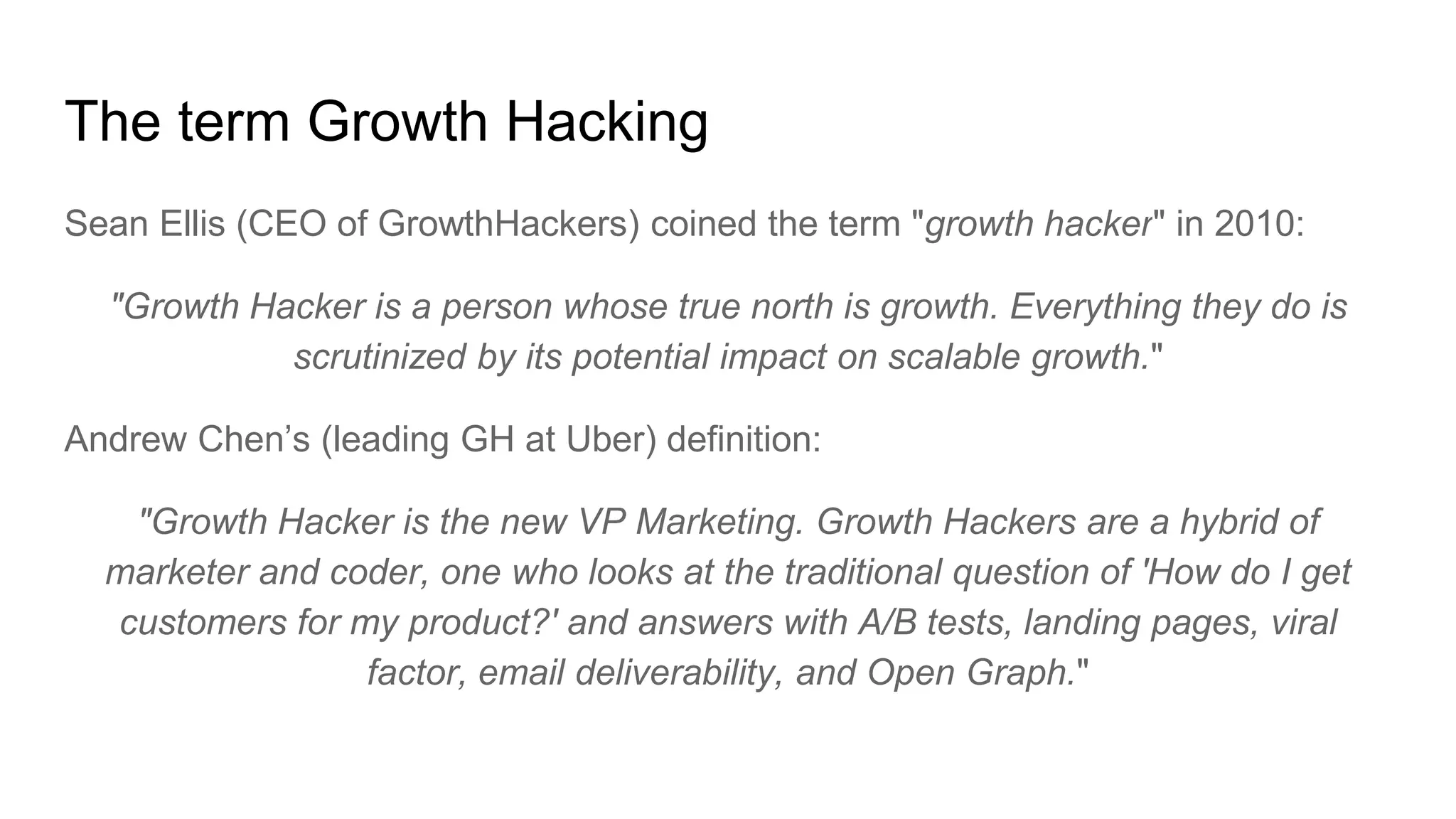 The term Growth Hacking
Sean Ellis (CEO of GrowthHackers) coined the term "growth hacker" in 2010:
"Growth Hacker is a person whose true north is growth. Everything they do is
scrutinized by its potential impact on scalable growth."
Andrew Chen’s (leading GH at Uber) definition:
"Growth Hacker is the new VP Marketing. Growth Hackers are a hybrid of
marketer and coder, one who looks at the traditional question of 'How do I get
customers for my product?' and answers with A/B tests, landing pages, viral
factor, email deliverability, and Open Graph."
 