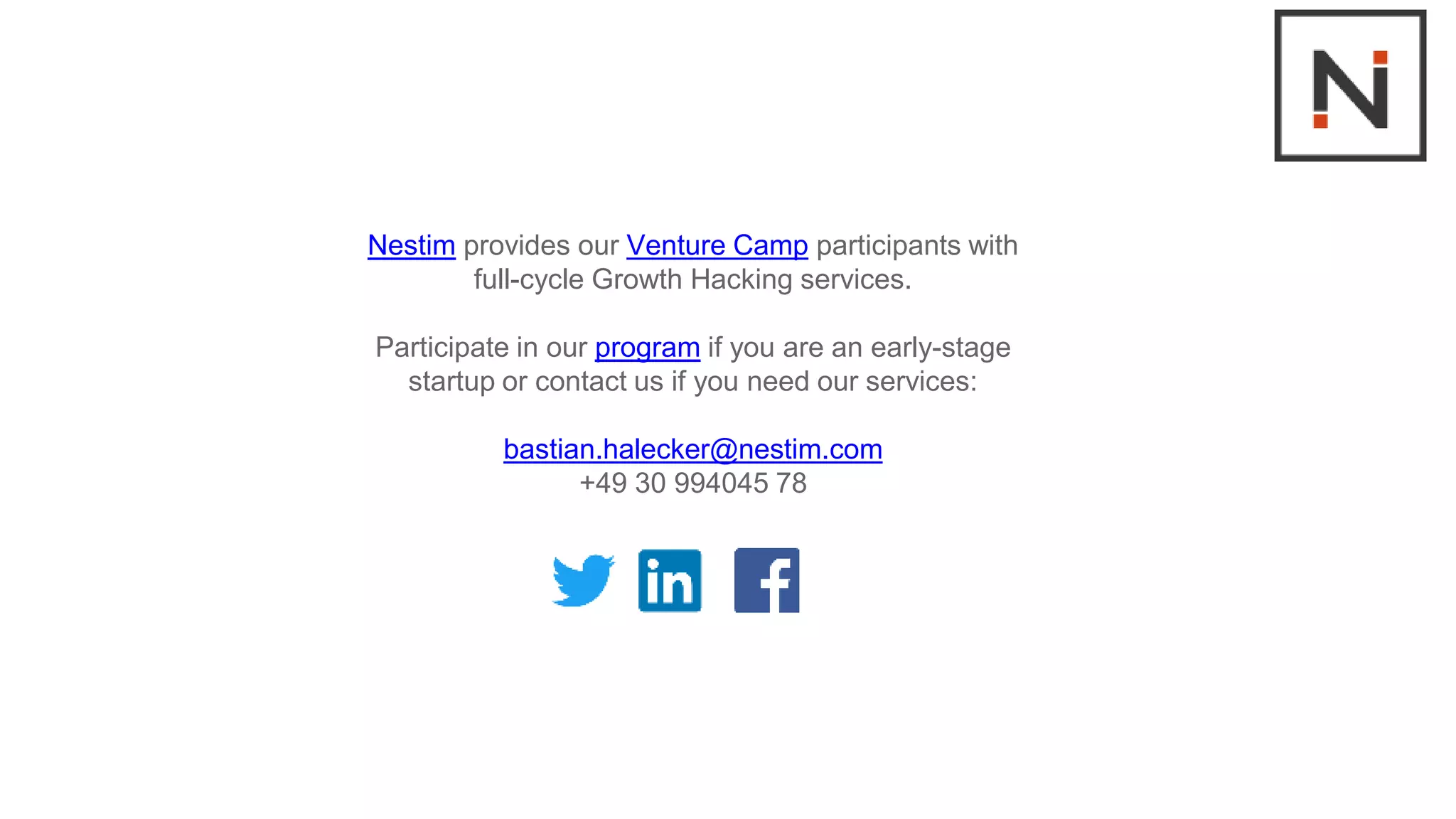 Nestim provides our Venture Camp participants with
full-cycle Growth Hacking services.
Participate in our program if you are an early-stage
startup or contact us if you need our services:
bastian.halecker@nestim.com
+49 30 994045 78
 
