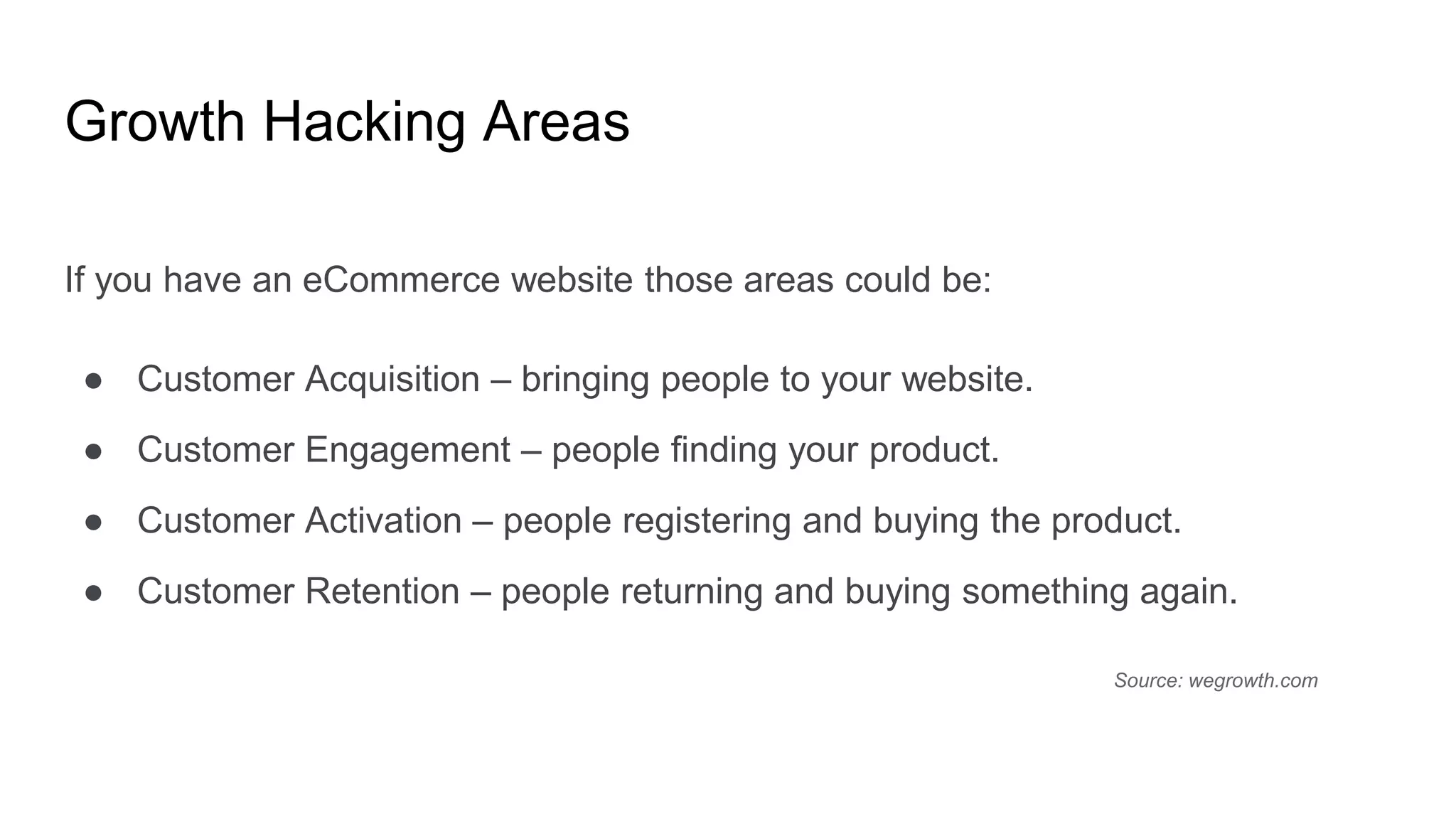 Growth Hacking Areas
If you have an eCommerce website those areas could be:
● Customer Acquisition – bringing people to your website.
● Customer Engagement – people finding your product.
● Customer Activation – people registering and buying the product.
● Customer Retention – people returning and buying something again.
Source: wegrowth.com
 