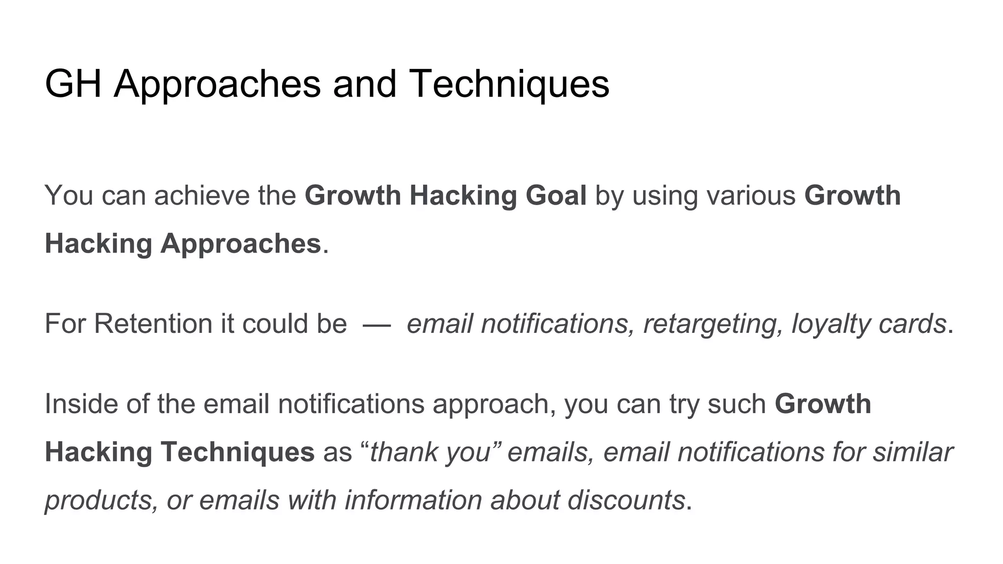 GH Approaches and Techniques
You can achieve the Growth Hacking Goal by using various Growth
Hacking Approaches.
For Retention it could be — email notifications, retargeting, loyalty cards.
Inside of the email notifications approach, you can try such Growth
Hacking Techniques as “thank you” emails, email notifications for similar
products, or emails with information about discounts.
 