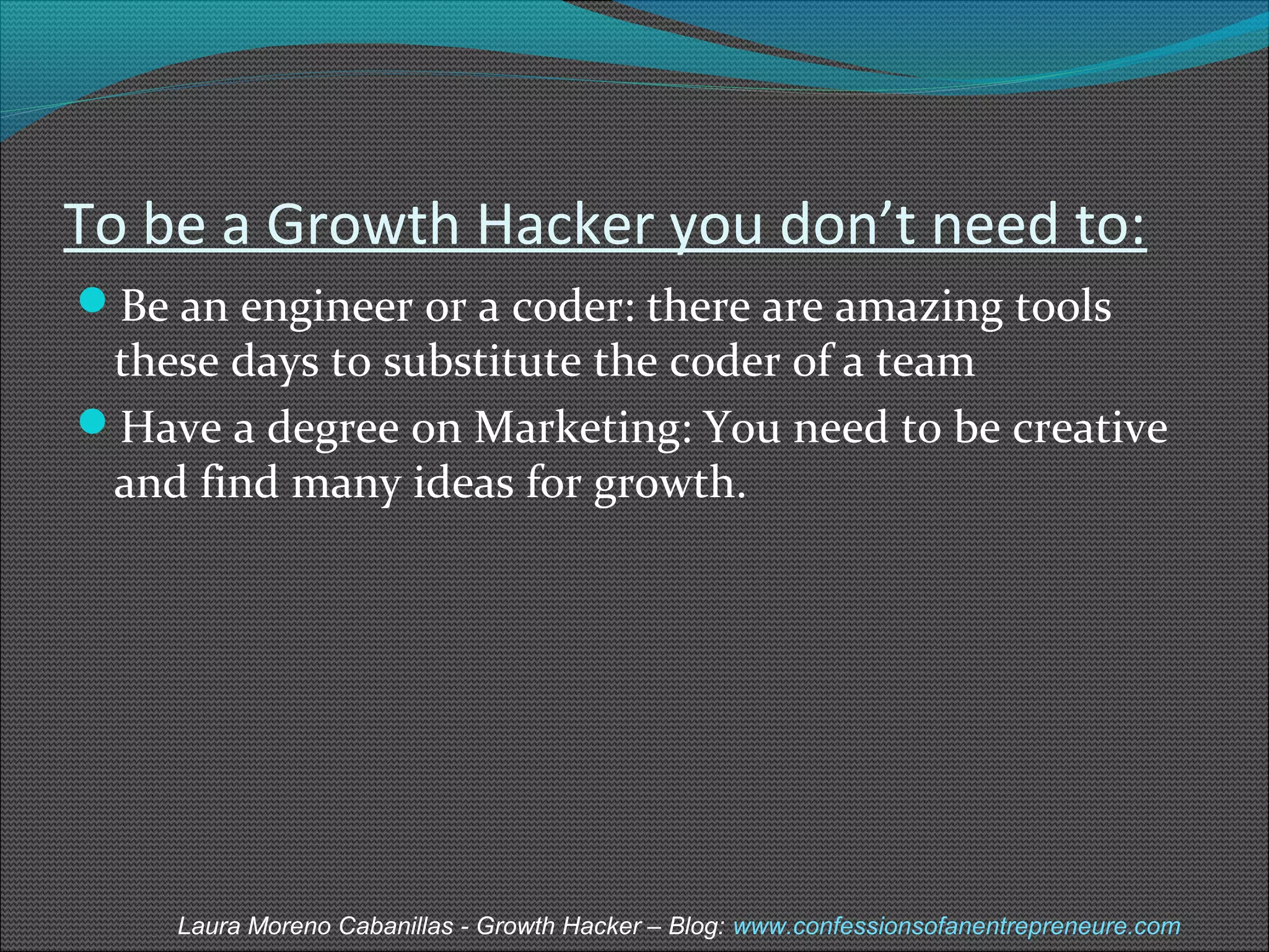 To be a Growth Hacker you don’t need to: 
Be an engineer or a coder: there are amazing tools 
these days to substitute the coder of a team 
Have a degree on Marketing: You need to be creative 
and find many ideas for growth. 
Laura Moreno Cabanillas - Growth Hacker – Blog: www.confessionsofanentrepreneure.com 
 