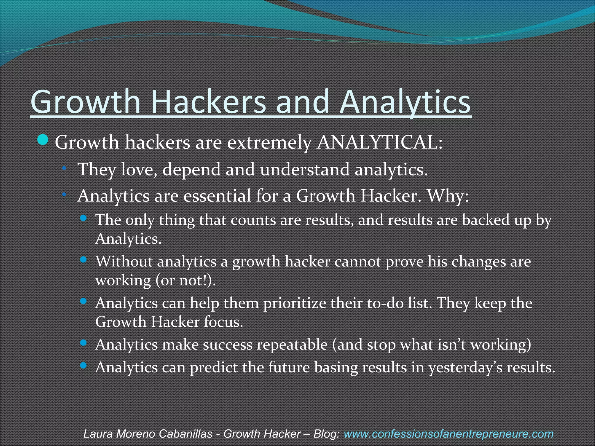 Growth Hackers and Analytics 
Growth hackers are extremely ANALYTICAL: 
• They love, depend and understand analytics. 
• Analytics are essential for a Growth Hacker. Why: 
 The only thing that counts are results, and results are backed up by 
Analytics. 
 Without analytics a growth hacker cannot prove his changes are 
working (or not!). 
 Analytics can help them prioritize their to-do list. They keep the 
Growth Hacker focus. 
 Analytics make success repeatable (and stop what isn’t working) 
 Analytics can predict the future basing results in yesterday’s results. 
Laura Moreno Cabanillas - Growth Hacker – Blog: www.confessionsofanentrepreneure.com 
 