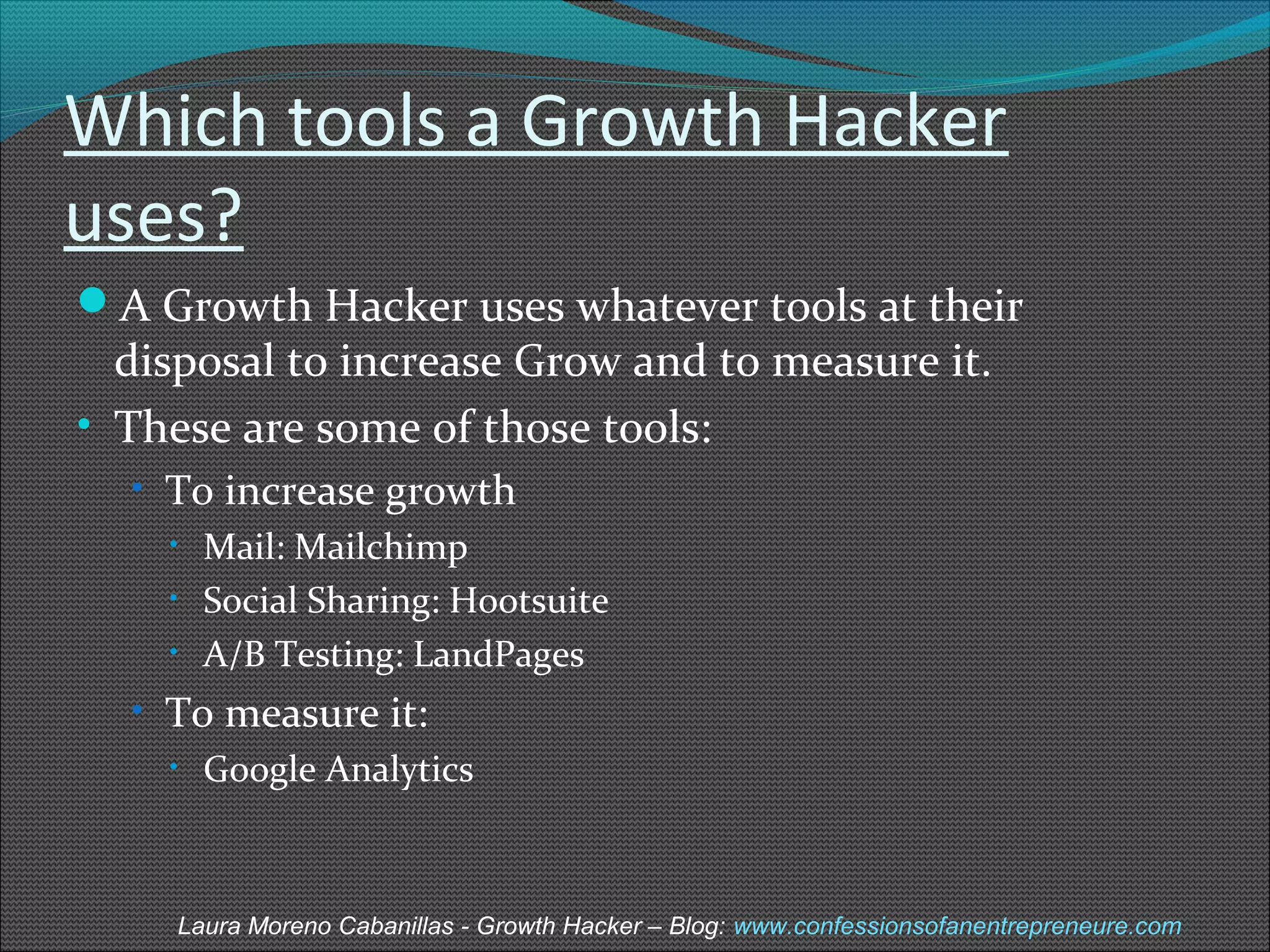 Which tools a Growth Hacker 
uses? 
A Growth Hacker uses whatever tools at their 
disposal to increase Grow and to measure it. 
• These are some of those tools: 
• To increase growth 
• Mail: Mailchimp 
• Social Sharing: Hootsuite 
• A/B Testing: LandPages 
• To measure it: 
• Google Analytics 
Laura Moreno Cabanillas - Growth Hacker – Blog: www.confessionsofanentrepreneure.com 
 