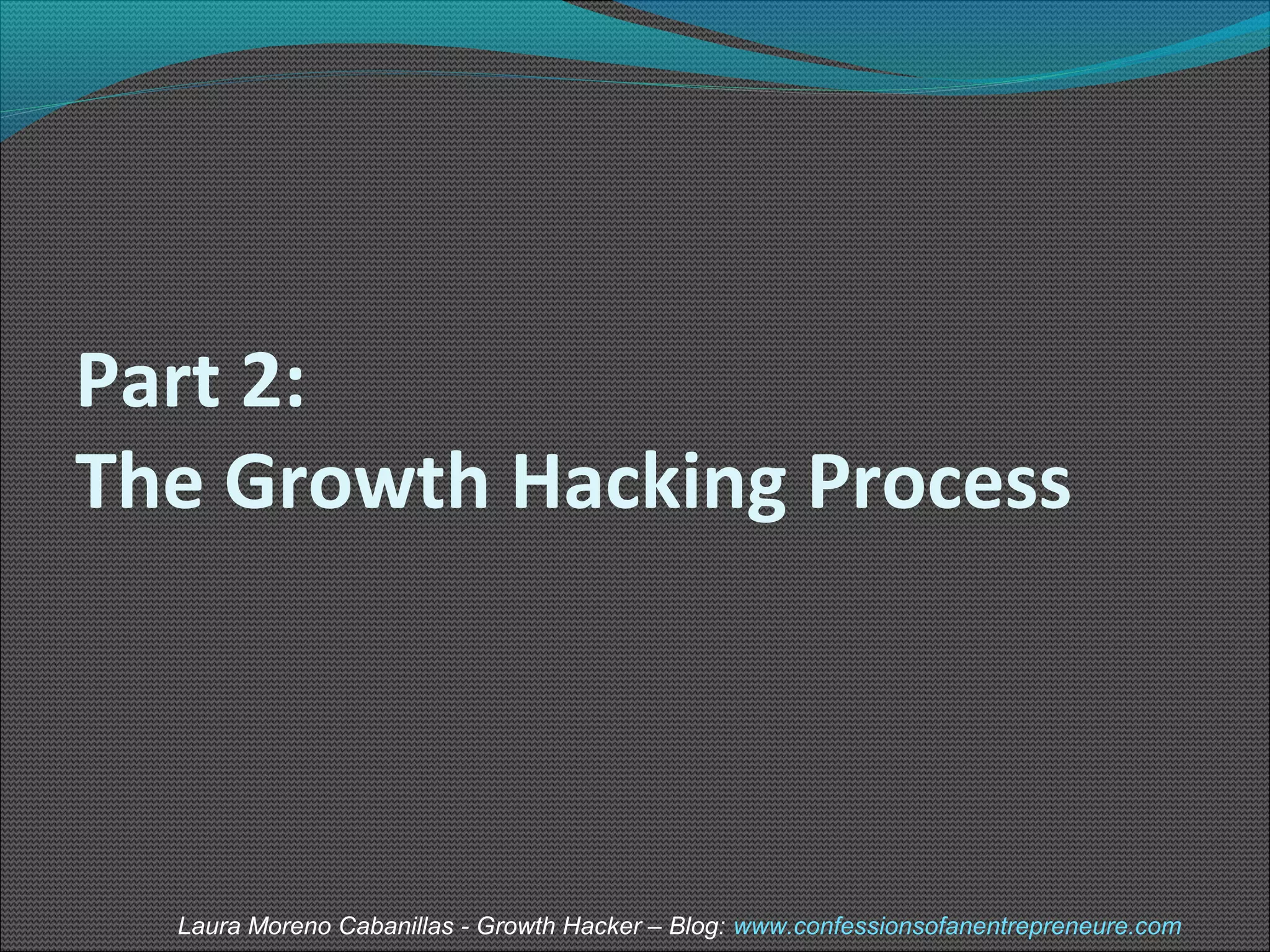 Part 2: 
The Growth Hacking Process 
Laura Moreno Cabanillas - Growth Hacker – Blog: www.confessionsofanentrepreneure.com 
 