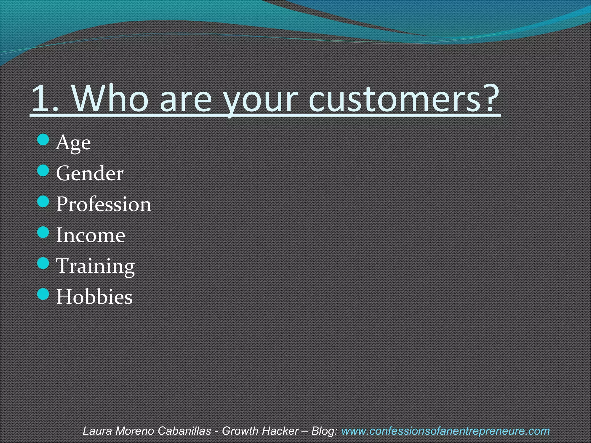 1. Who are your customers? 
Age 
Gender 
Profession 
Income 
Training 
Hobbies 
Laura Moreno Cabanillas - Growth Hacker – Blog: www.confessionsofanentrepreneure.com 
 