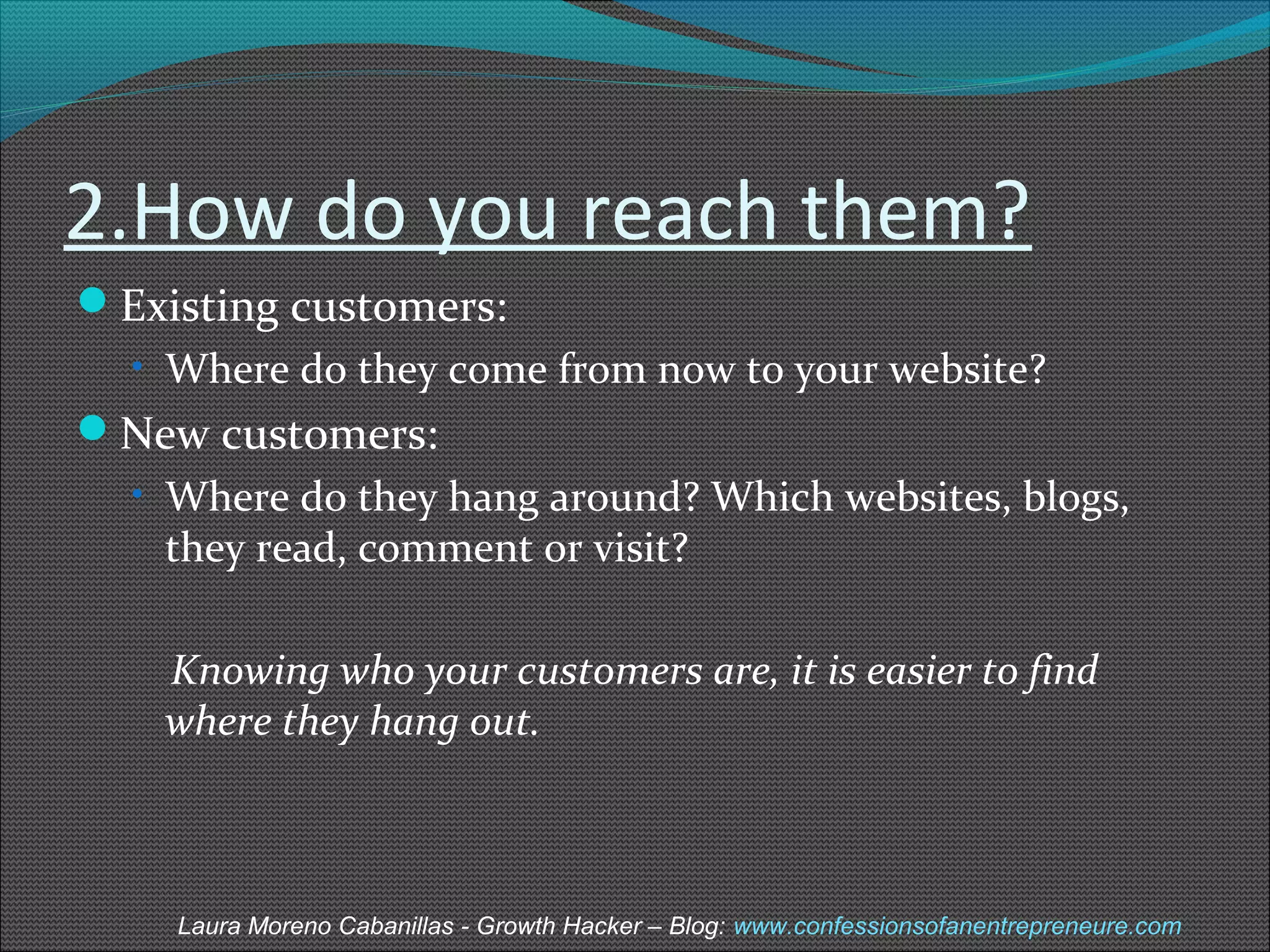 2.How do you reach them? 
Existing customers: 
• Where do they come from now to your website? 
New customers: 
• Where do they hang around? Which websites, blogs, 
they read, comment or visit? 
Knowing who your customers are, it is easier to find 
where they hang out. 
Laura Moreno Cabanillas - Growth Hacker – Blog: www.confessionsofanentrepreneure.com 
 