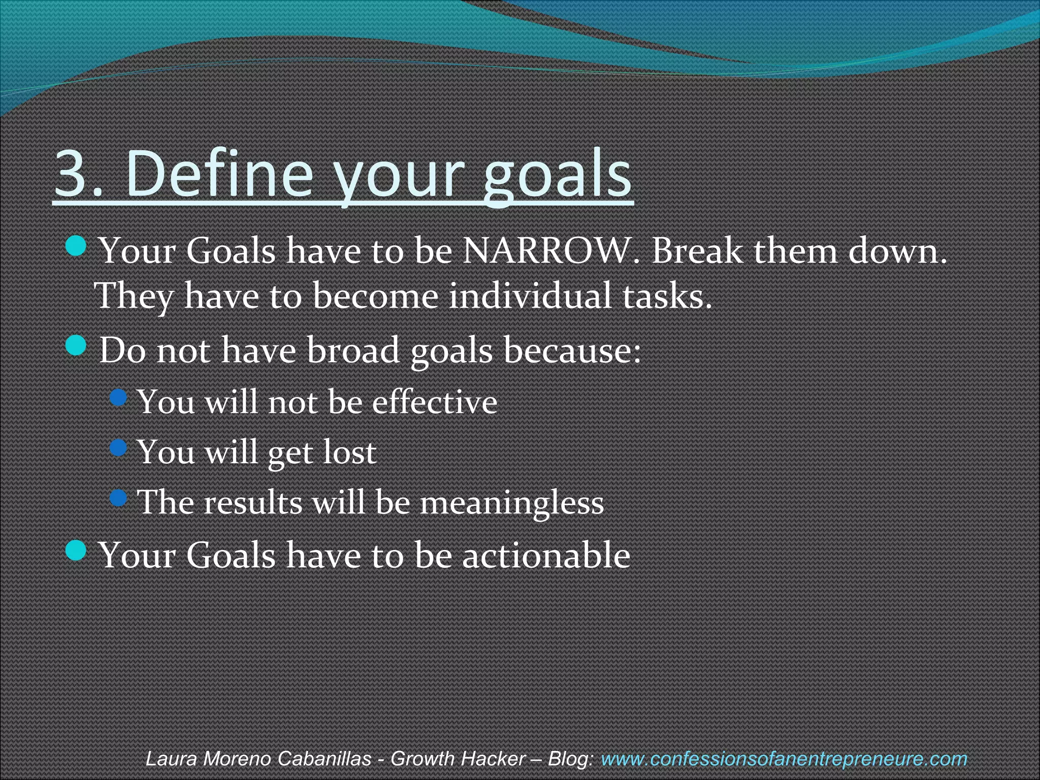 3. Define your goals 
Your Goals have to be NARROW. Break them down. 
They have to become individual tasks. 
Do not have broad goals because: 
You will not be effective 
You will get lost 
The results will be meaningless 
Your Goals have to be actionable 
Laura Moreno Cabanillas - Growth Hacker – Blog: www.confessionsofanentrepreneure.com 
 