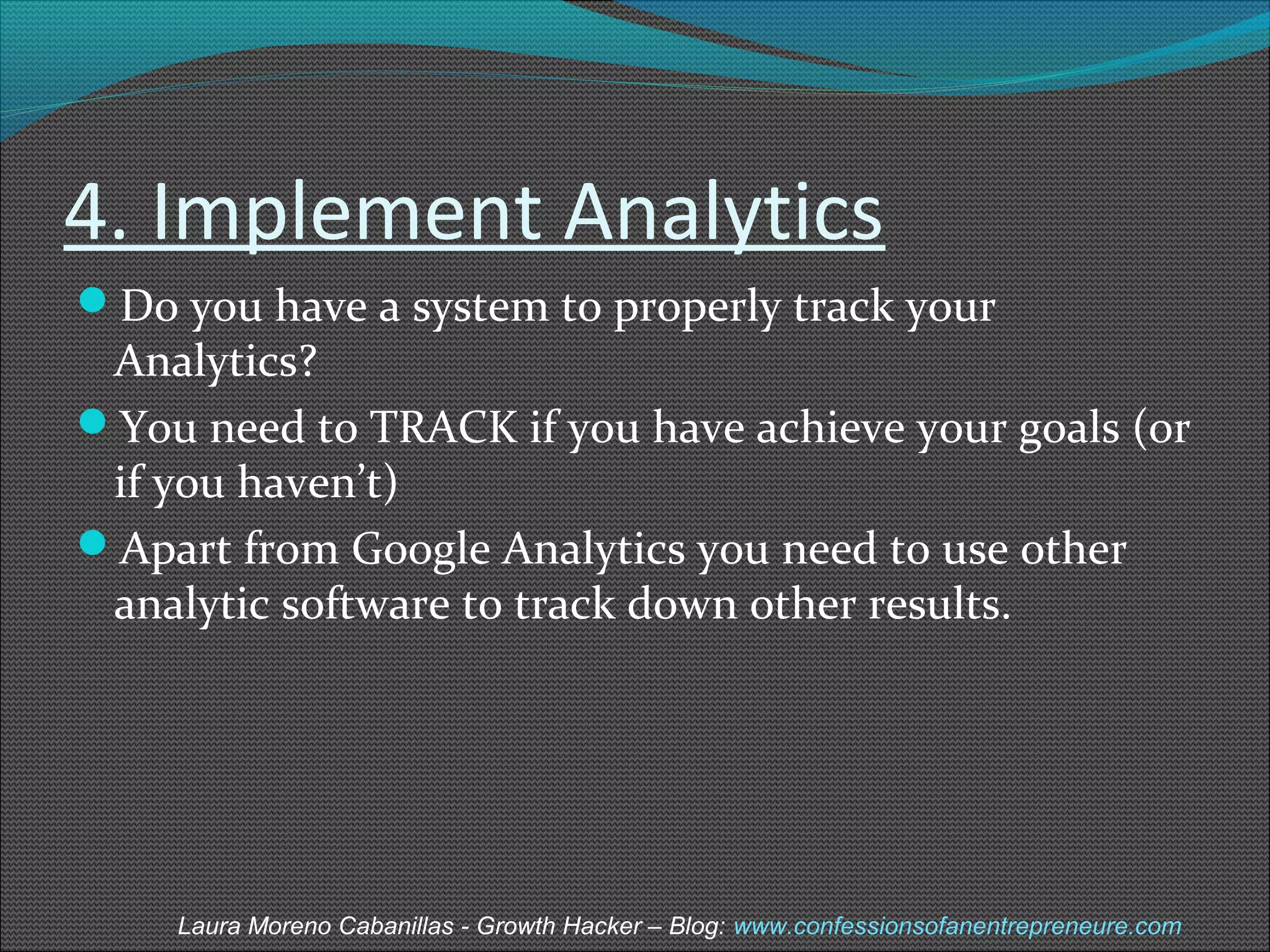 4. Implement Analytics 
Do you have a system to properly track your 
Analytics? 
You need to TRACK if you have achieve your goals (or 
if you haven’t) 
Apart from Google Analytics you need to use other 
analytic software to track down other results. 
Laura Moreno Cabanillas - Growth Hacker – Blog: www.confessionsofanentrepreneure.com 
 