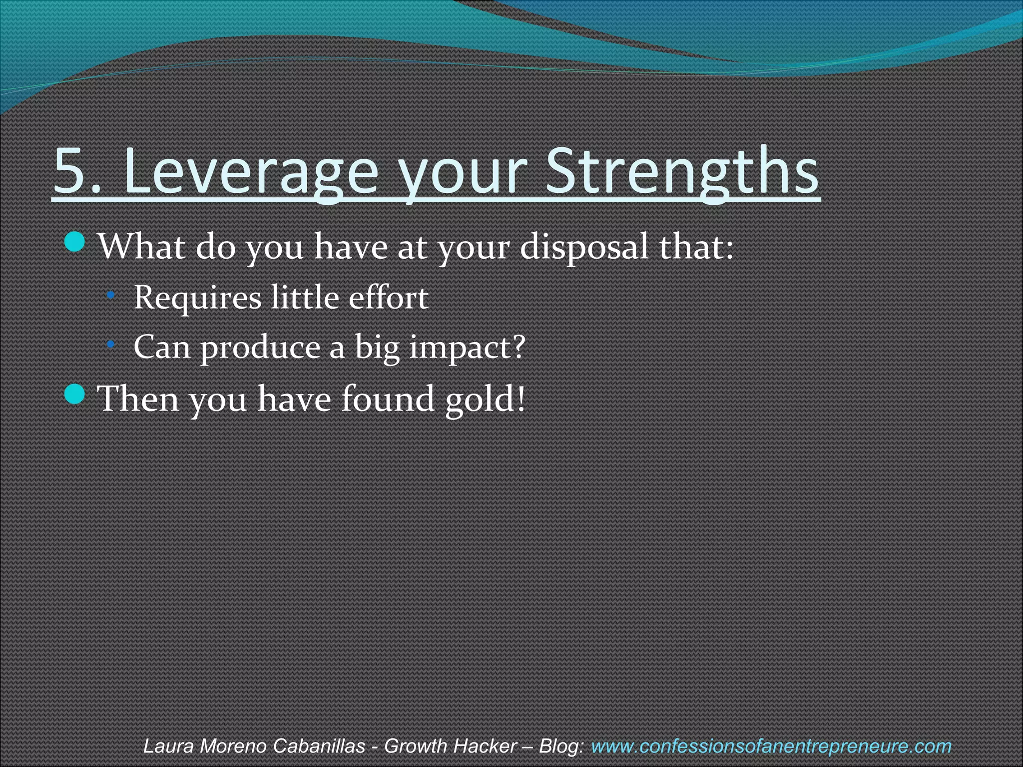 5. Leverage your Strengths 
What do you have at your disposal that: 
• Requires little effort 
• Can produce a big impact? 
Then you have found gold! 
Laura Moreno Cabanillas - Growth Hacker – Blog: www.confessionsofanentrepreneure.com 
 