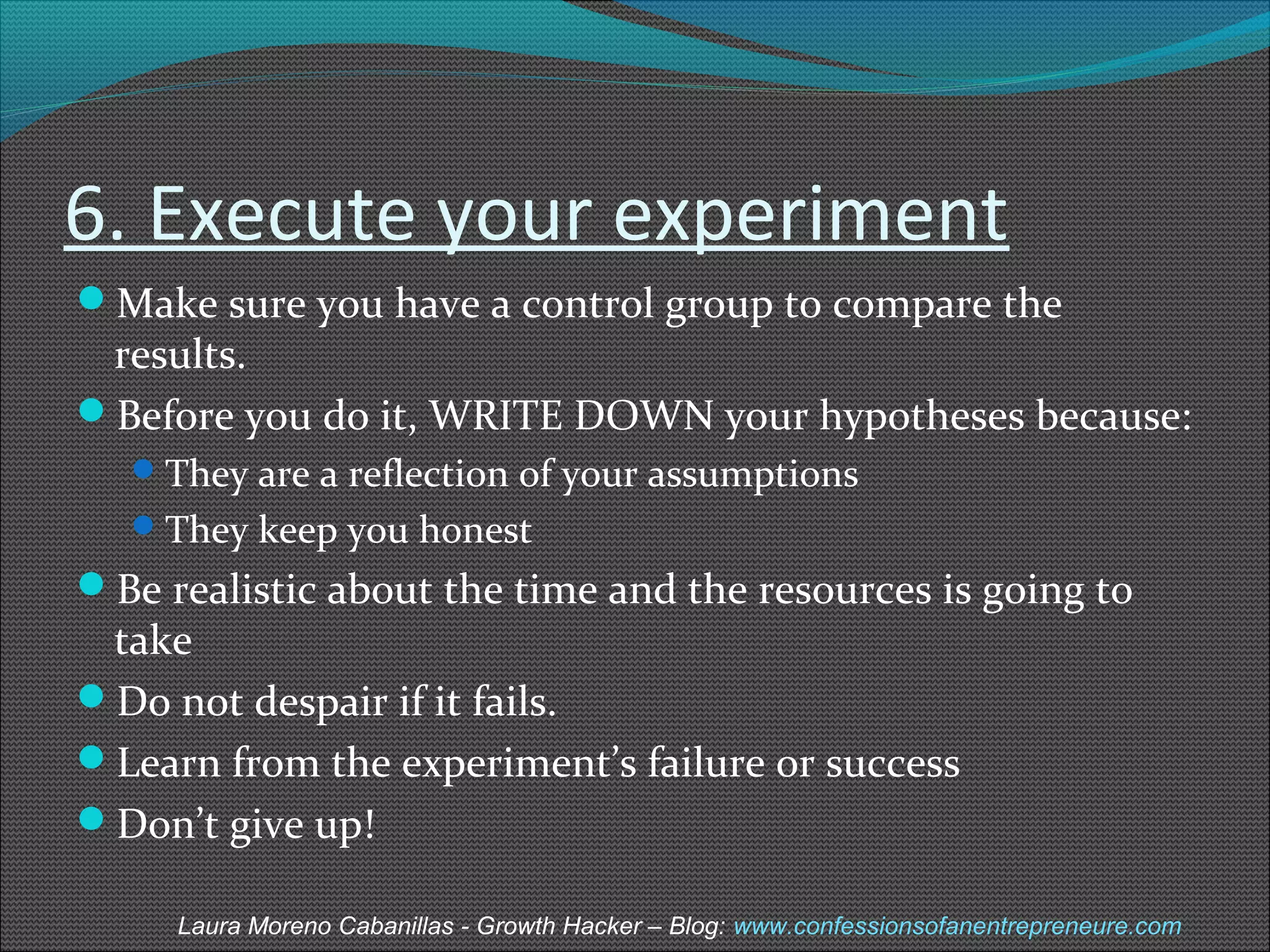 6. Execute your experiment 
Make sure you have a control group to compare the 
results. 
Before you do it, WRITE DOWN your hypotheses because: 
They are a reflection of your assumptions 
They keep you honest 
Be realistic about the time and the resources is going to 
take 
Do not despair if it fails. 
Learn from the experiment’s failure or success 
Don’t give up! 
Laura Moreno Cabanillas - Growth Hacker – Blog: www.confessionsofanentrepreneure.com 
 