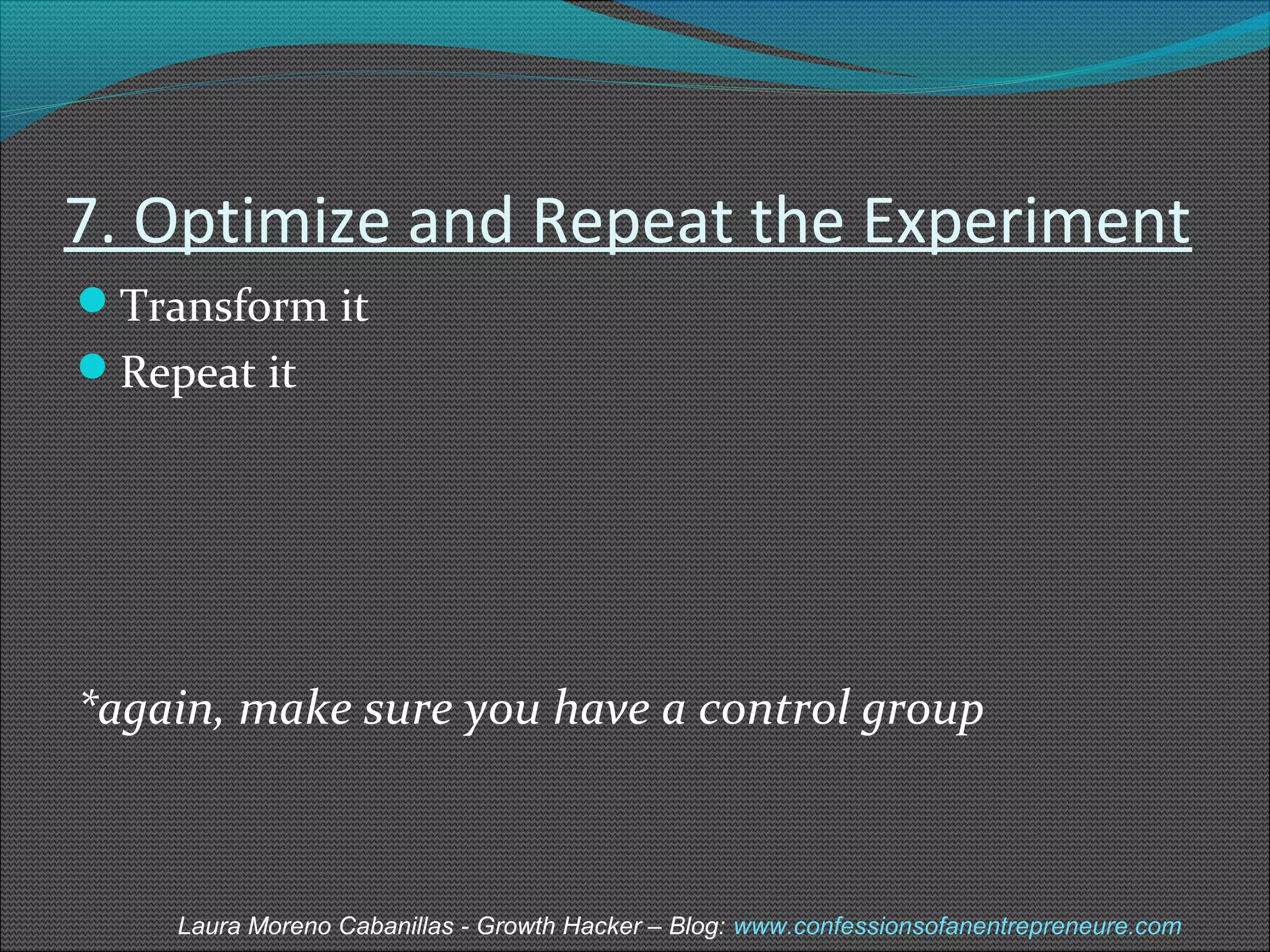 7. Optimize and Repeat the Experiment 
Transform it 
Repeat it 
*again, make sure you have a control group 
Laura Moreno Cabanillas - Growth Hacker – Blog: www.confessionsofanentrepreneure.com 
 