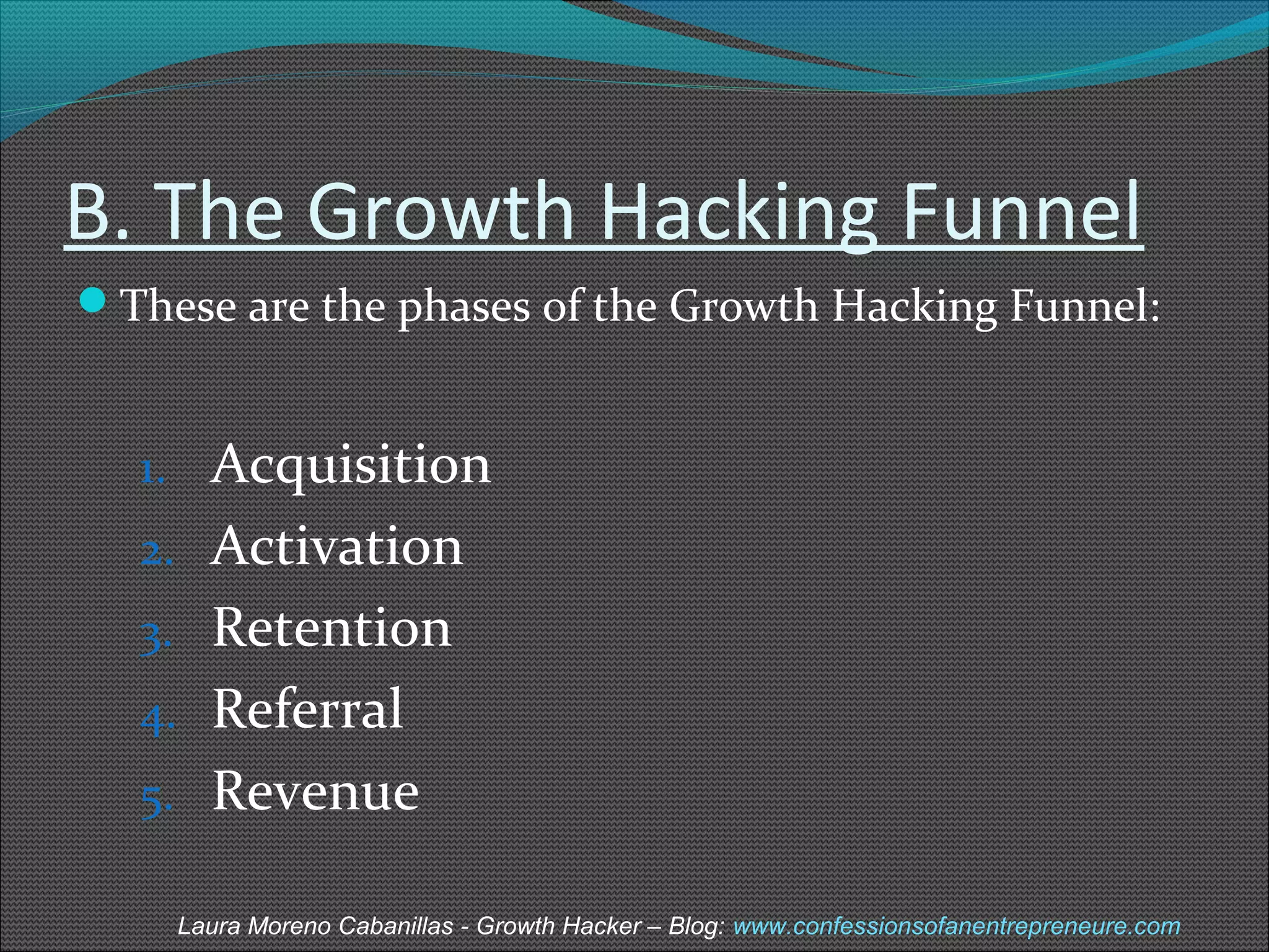 B. The Growth Hacking Funnel 
These are the phases of the Growth Hacking Funnel: 
1. Acquisition 
2. Activation 
3. Retention 
4. Referral 
5. Revenue 
Laura Moreno Cabanillas - Growth Hacker – Blog: www.confessionsofanentrepreneure.com 
 