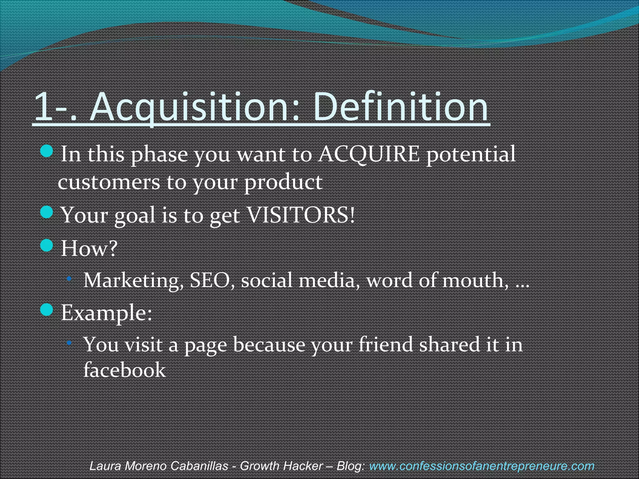 1-. Acquisition: Definition 
In this phase you want to ACQUIRE potential 
customers to your product 
Your goal is to get VISITORS! 
How? 
• Marketing, SEO, social media, word of mouth, … 
Example: 
• You visit a page because your friend shared it in 
facebook 
Laura Moreno Cabanillas - Growth Hacker – Blog: www.confessionsofanentrepreneure.com 
 