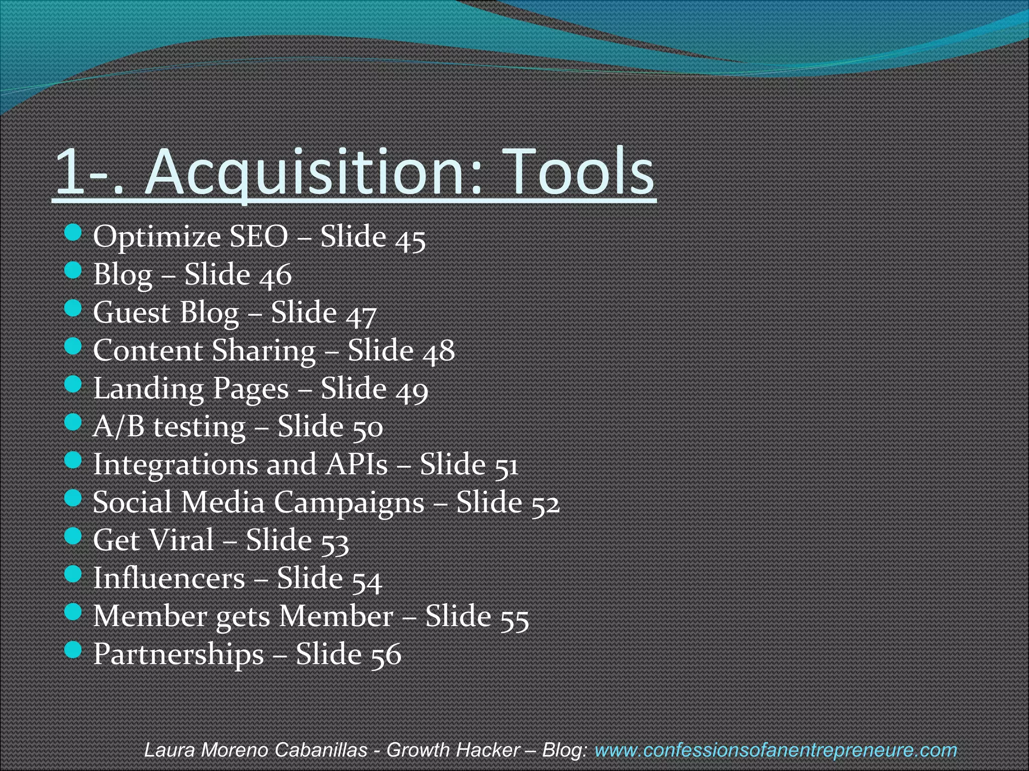 1-. Acquisition: Tools 
Optimize SEO – Slide 45 
Blog – Slide 46 
Guest Blog – Slide 47 
Content Sharing – Slide 48 
Landing Pages – Slide 49 
A/B testing – Slide 50 
Integrations and APIs – Slide 51 
Social Media Campaigns – Slide 52 
Get Viral – Slide 53 
Influencers – Slide 54 
Member gets Member – Slide 55 
Partnerships – Slide 56 
Laura Moreno Cabanillas - Growth Hacker – Blog: www.confessionsofanentrepreneure.com 
 