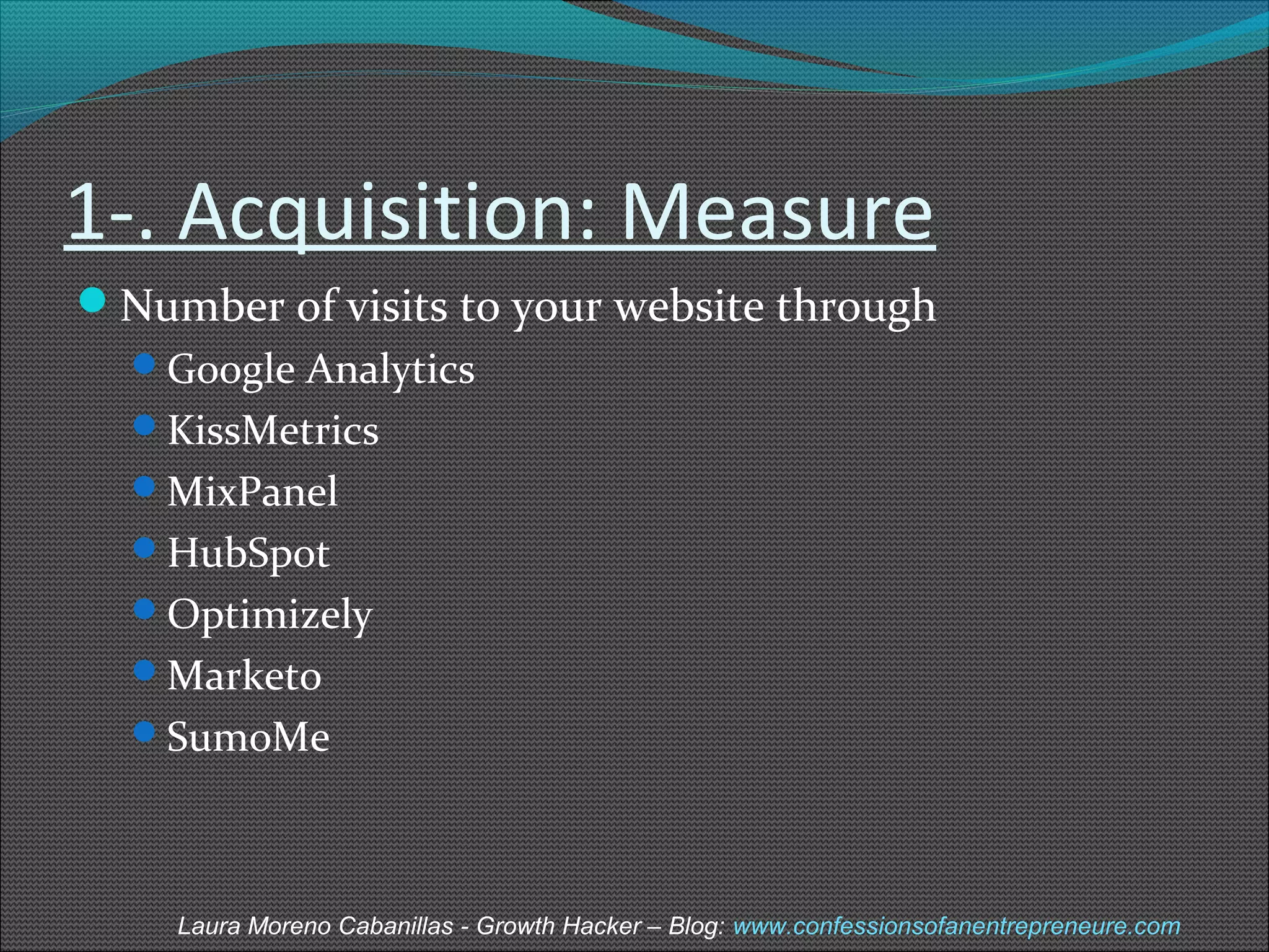 1-. Acquisition: Measure 
Number of visits to your website through 
Google Analytics 
KissMetrics 
MixPanel 
HubSpot 
Optimizely 
Marketo 
SumoMe 
Laura Moreno Cabanillas - Growth Hacker – Blog: www.confessionsofanentrepreneure.com 
 