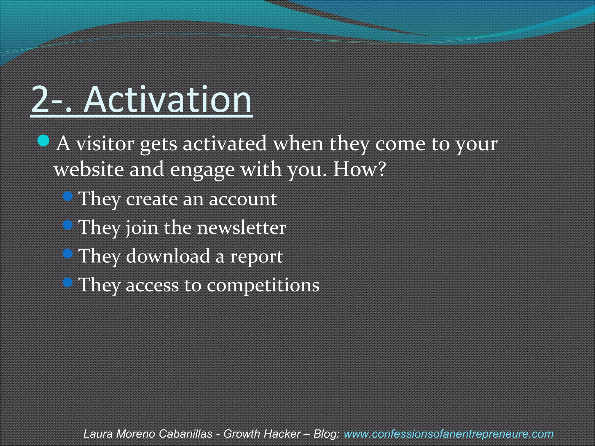2-. Activation 
A visitor gets activated when they come to your 
website and engage with you. How? 
They create an account 
They join the newsletter 
They download a report 
They access to competitions 
Laura Moreno Cabanillas - Growth Hacker – Blog: www.confessionsofanentrepreneure.com 
 