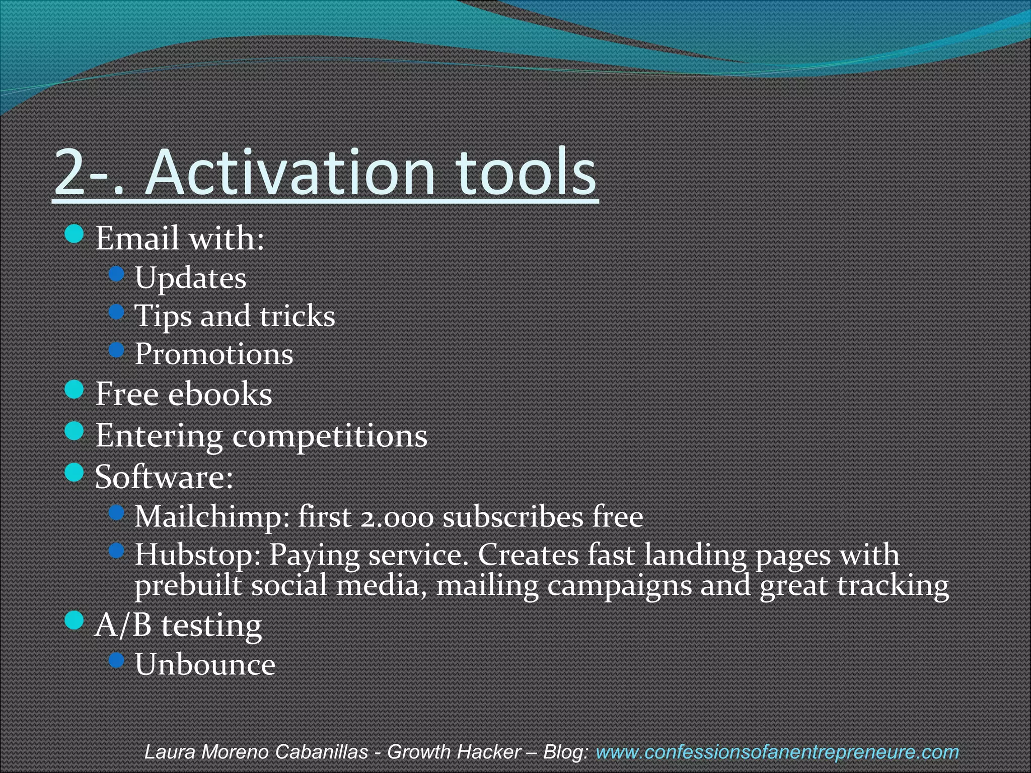 2-. Activation tools 
Email with: 
Updates 
Tips and tricks 
Promotions 
Free ebooks 
Entering competitions 
Software: 
Mailchimp: first 2.000 subscribes free 
Hubstop: Paying service. Creates fast landing pages with 
prebuilt social media, mailing campaigns and great tracking 
A/B testing 
Unbounce 
Laura Moreno Cabanillas - Growth Hacker – Blog: www.confessionsofanentrepreneure.com 
 