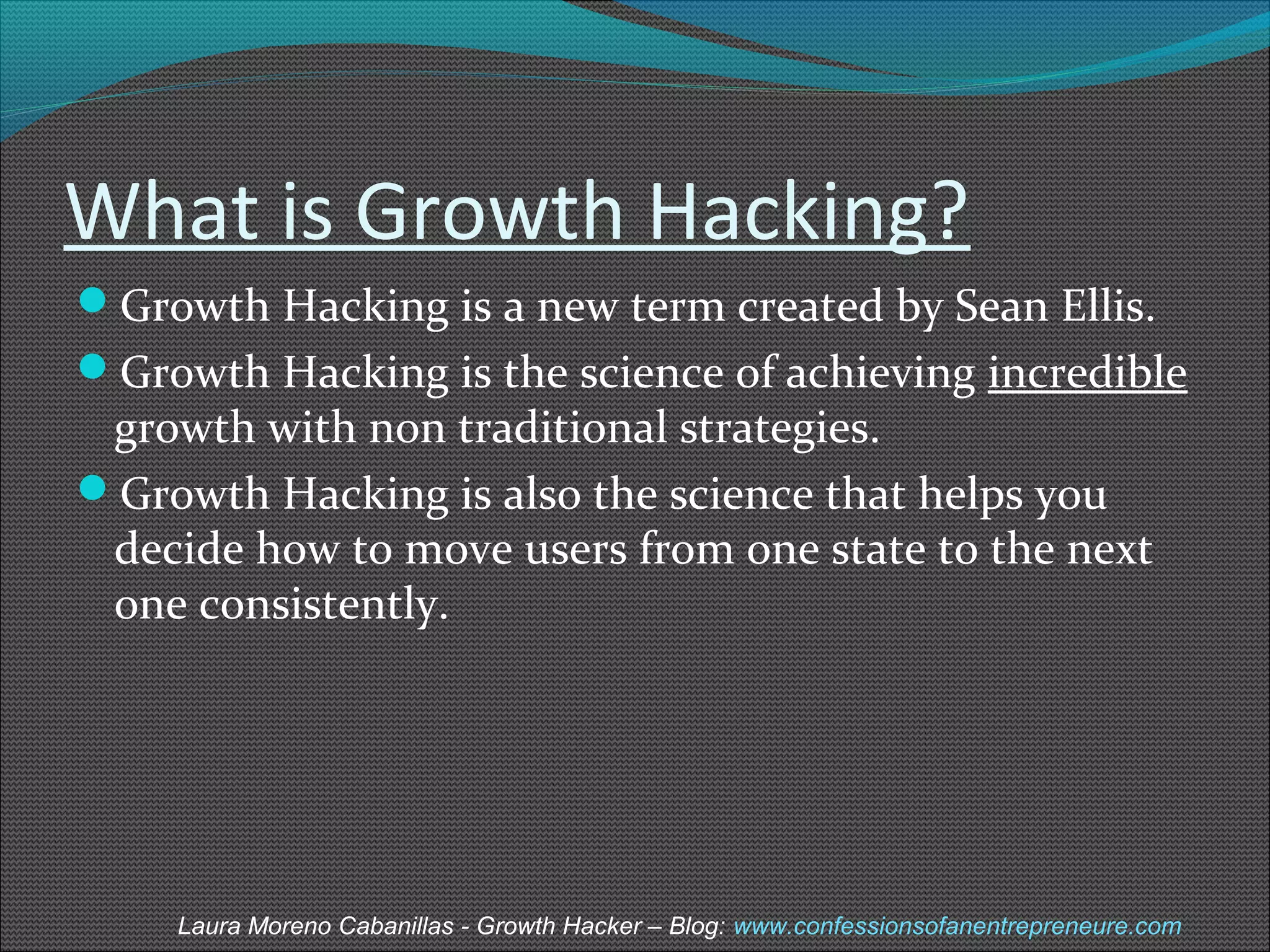 What is Growth Hacking? 
Growth Hacking is a new term created by Sean Ellis. 
Growth Hacking is the science of achieving incredible 
growth with non traditional strategies. 
Growth Hacking is also the science that helps you 
decide how to move users from one state to the next 
one consistently. 
Laura Moreno Cabanillas - Growth Hacker – Blog: www.confessionsofanentrepreneure.com 
 