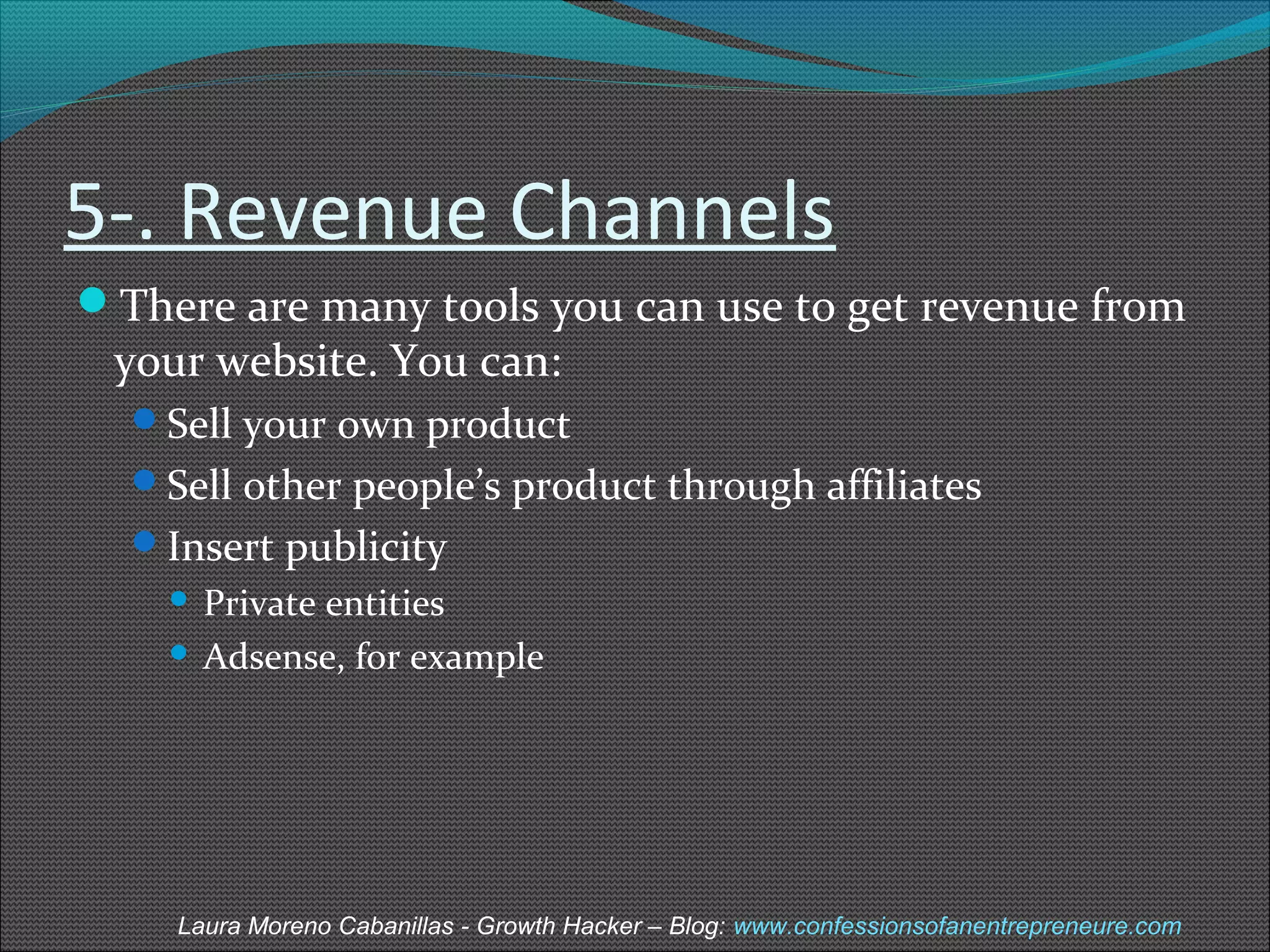 5-. Revenue Channels 
There are many tools you can use to get revenue from 
your website. You can: 
Sell your own product 
Sell other people’s product through affiliates 
Insert publicity 
 Private entities 
 Adsense, for example 
Laura Moreno Cabanillas - Growth Hacker – Blog: www.confessionsofanentrepreneure.com 
 