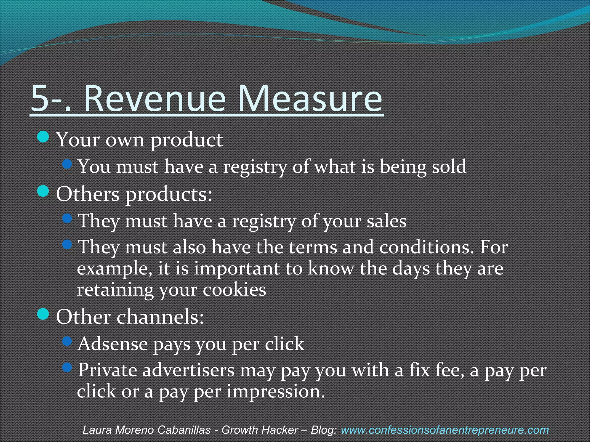 5-. Revenue Measure 
Your own product 
You must have a registry of what is being sold 
Others products: 
They must have a registry of your sales 
They must also have the terms and conditions. For 
example, it is important to know the days they are 
retaining your cookies 
Other channels: 
Adsense pays you per click 
Private advertisers may pay you with a fix fee, a pay per 
click or a pay per impression. 
Laura Moreno Cabanillas - Growth Hacker – Blog: www.confessionsofanentrepreneure.com 
 
