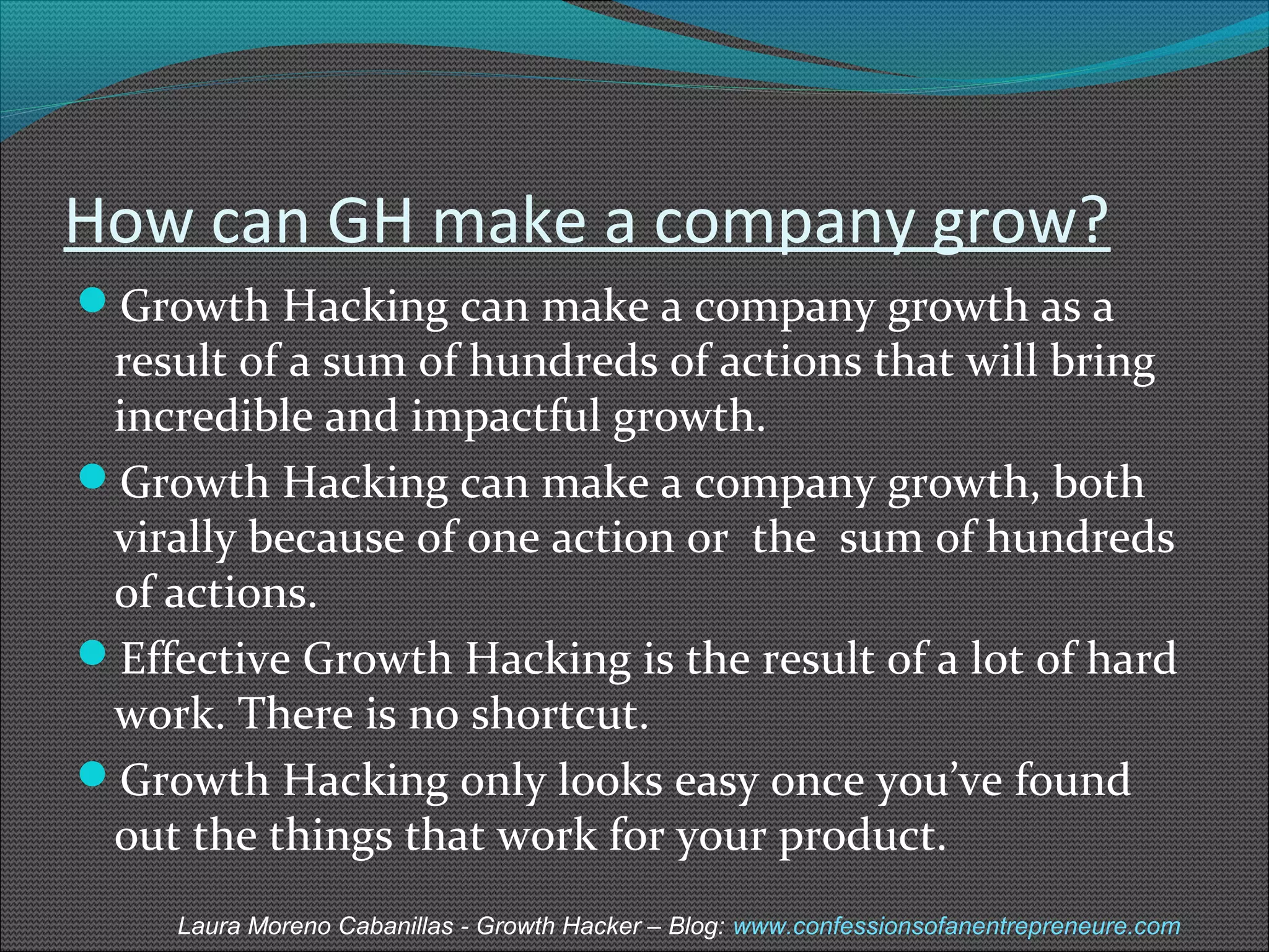 How can GH make a company grow? 
Growth Hacking can make a company growth as a 
result of a sum of hundreds of actions that will bring 
incredible and impactful growth. 
Growth Hacking can make a company growth, both 
virally because of one action or the sum of hundreds 
of actions. 
Effective Growth Hacking is the result of a lot of hard 
work. There is no shortcut. 
Growth Hacking only looks easy once you’ve found 
out the things that work for your product. 
Laura Moreno Cabanillas - Growth Hacker – Blog: www.confessionsofanentrepreneure.com 
 