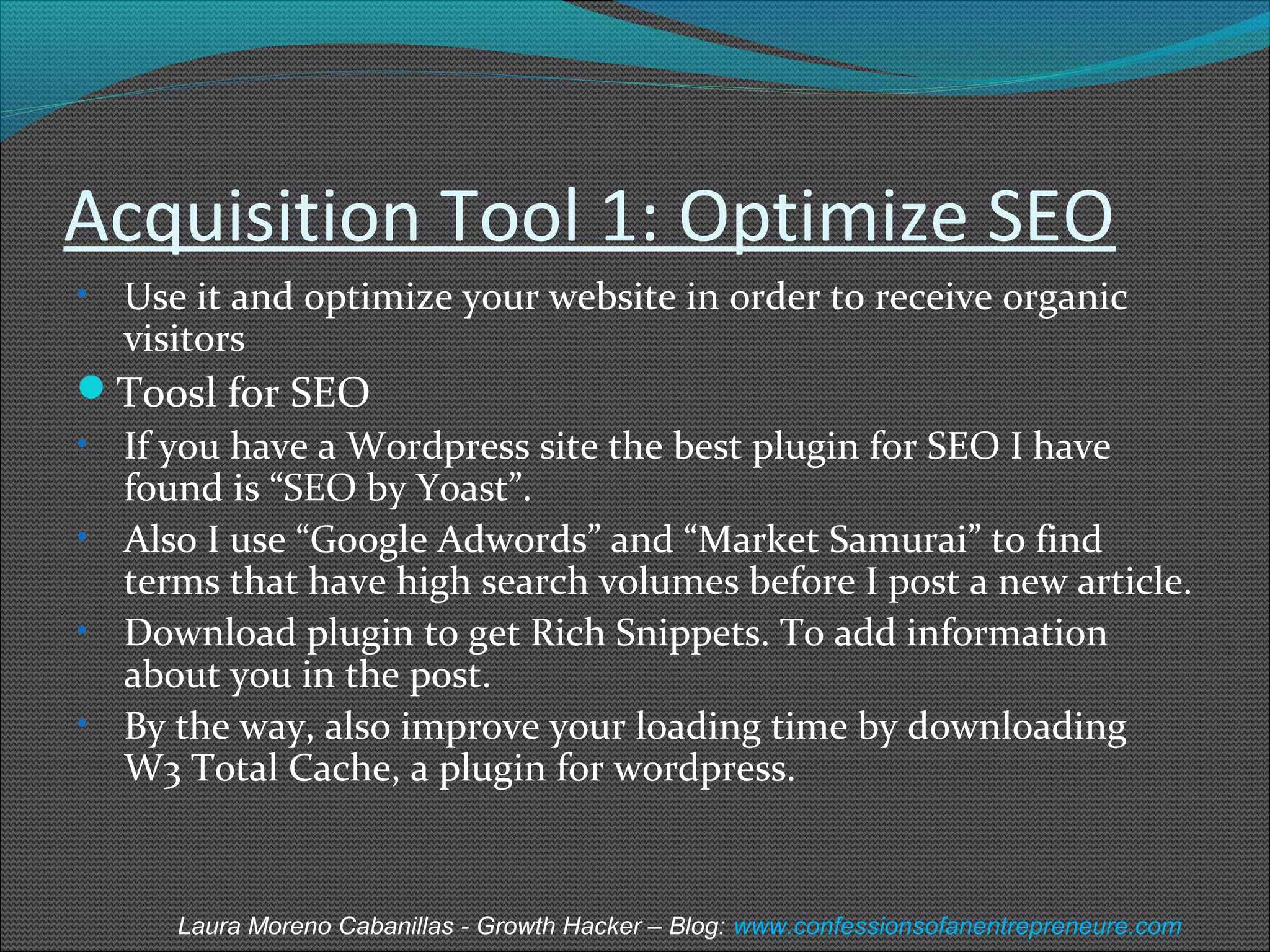 Acquisition Tool 1: Optimize SEO 
• Use it and optimize your website in order to receive organic 
visitors 
Toosl for SEO 
• If you have a Wordpress site the best plugin for SEO I have 
found is “SEO by Yoast”. 
• Also I use “Google Adwords” and “Market Samurai” to find 
terms that have high search volumes before I post a new article. 
• Download plugin to get Rich Snippets. To add information 
about you in the post. 
• By the way, also improve your loading time by downloading 
W3 Total Cache, a plugin for wordpress. 
Laura Moreno Cabanillas - Growth Hacker – Blog: www.confessionsofanentrepreneure.com 
 
