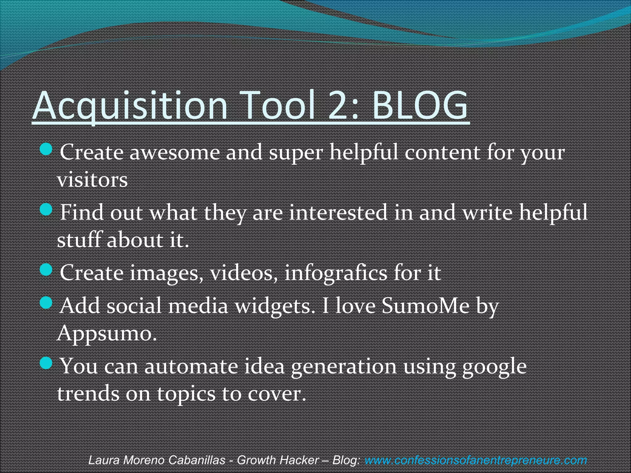 Acquisition Tool 2: BLOG 
Create awesome and super helpful content for your 
visitors 
Find out what they are interested in and write helpful 
stuff about it. 
Create images, videos, infografics for it 
Add social media widgets. I love SumoMe by 
Appsumo. 
You can automate idea generation using google 
trends on topics to cover. 
Laura Moreno Cabanillas - Growth Hacker – Blog: www.confessionsofanentrepreneure.com 
 