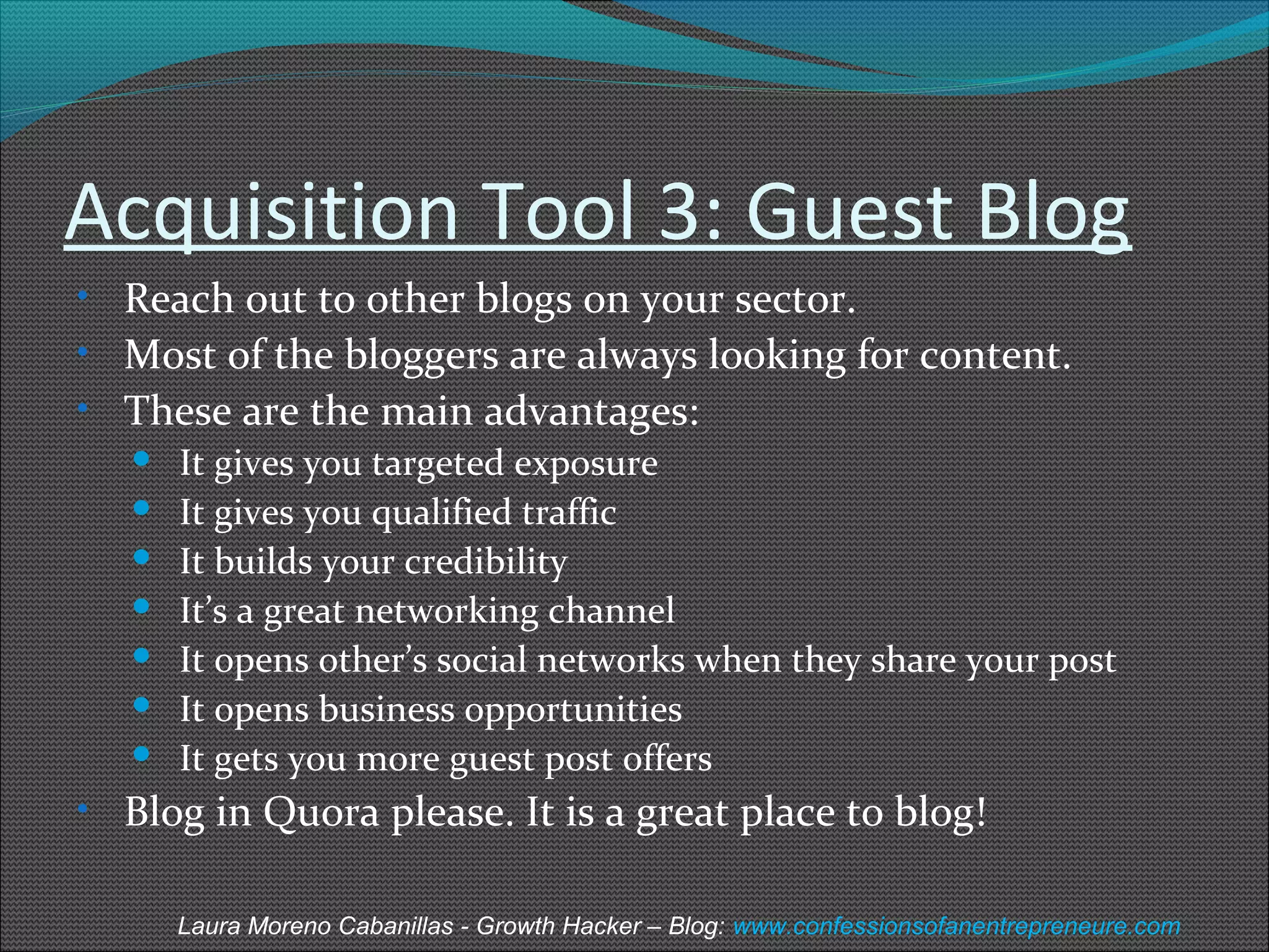 Acquisition Tool 3: Guest Blog 
• Reach out to other blogs on your sector. 
• Most of the bloggers are always looking for content. 
• These are the main advantages: 
 It gives you targeted exposure 
 It gives you qualified traffic 
 It builds your credibility 
 It’s a great networking channel 
 It opens other’s social networks when they share your post 
 It opens business opportunities 
 It gets you more guest post offers 
• Blog in Quora please. It is a great place to blog! 
Laura Moreno Cabanillas - Growth Hacker – Blog: www.confessionsofanentrepreneure.com 
 