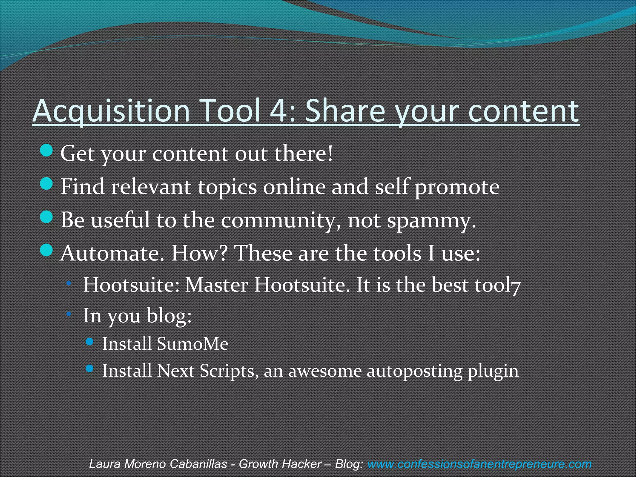 Acquisition Tool 4: Share your content 
Get your content out there! 
Find relevant topics online and self promote 
Be useful to the community, not spammy. 
Automate. How? These are the tools I use: 
• Hootsuite: Master Hootsuite. It is the best tool7 
• In you blog: 
 Install SumoMe 
 Install Next Scripts, an awesome autoposting plugin 
Laura Moreno Cabanillas - Growth Hacker – Blog: www.confessionsofanentrepreneure.com 
 