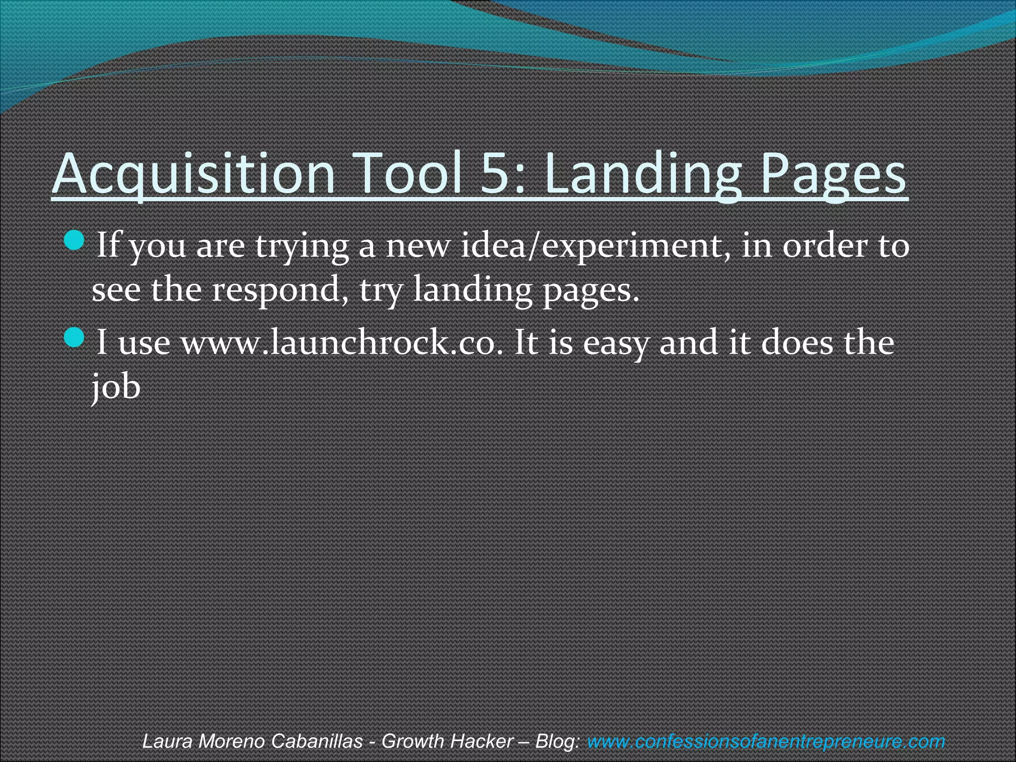 Acquisition Tool 5: Landing Pages 
If you are trying a new idea/experiment, in order to 
see the respond, try landing pages. 
I use www.launchrock.co. It is easy and it does the 
job 
Laura Moreno Cabanillas - Growth Hacker – Blog: www.confessionsofanentrepreneure.com 
 