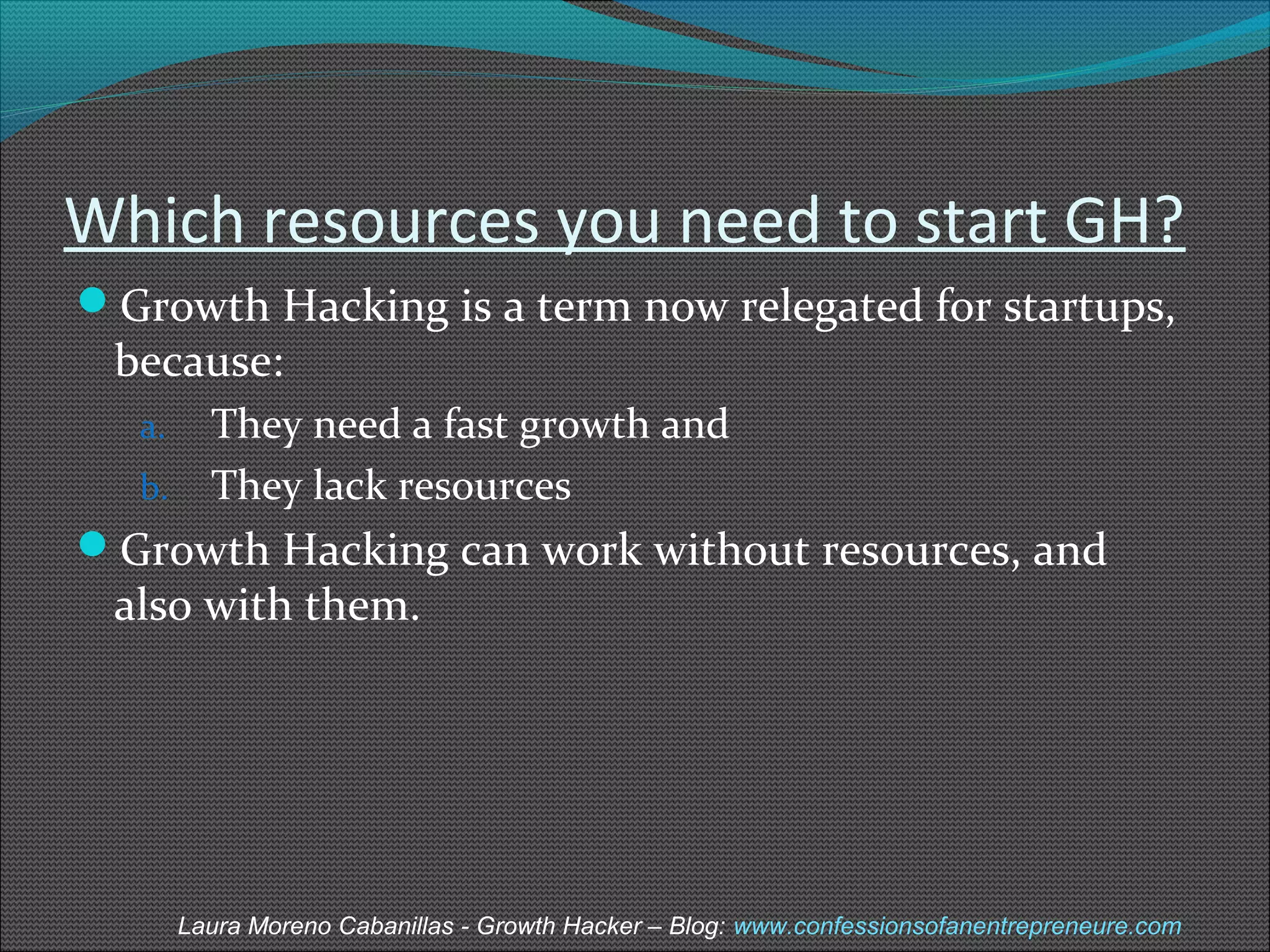 Which resources you need to start GH? 
Growth Hacking is a term now relegated for startups, 
because: 
a. They need a fast growth and 
b. They lack resources 
Growth Hacking can work without resources, and 
also with them. 
Laura Moreno Cabanillas - Growth Hacker – Blog: www.confessionsofanentrepreneure.com 
 
