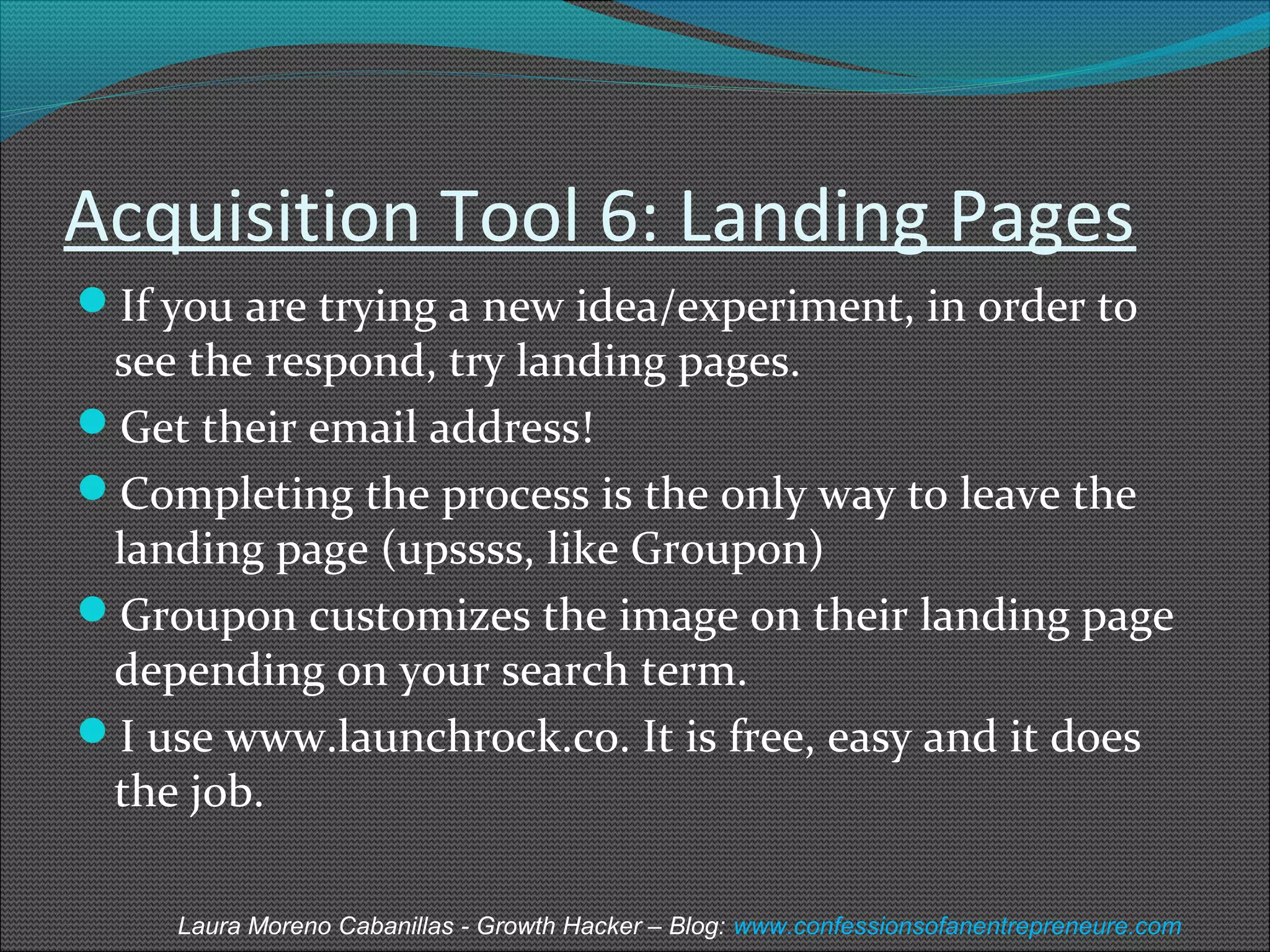 Acquisition Tool 6: Landing Pages 
If you are trying a new idea/experiment, in order to 
see the respond, try landing pages. 
Get their email address! 
Completing the process is the only way to leave the 
landing page (upssss, like Groupon) 
Groupon customizes the image on their landing page 
depending on your search term. 
I use www.launchrock.co. It is free, easy and it does 
the job. 
Laura Moreno Cabanillas - Growth Hacker – Blog: www.confessionsofanentrepreneure.com 
 