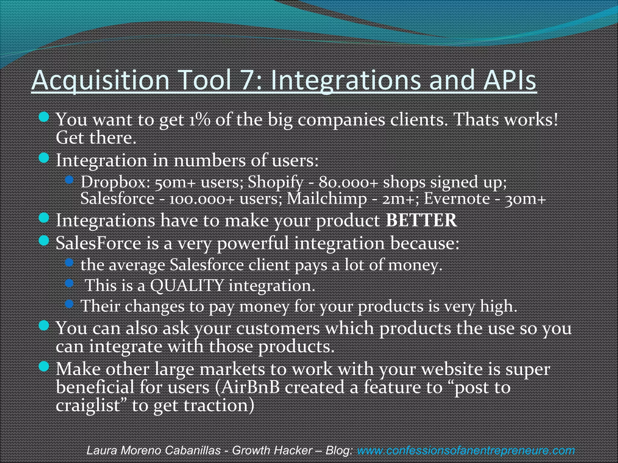 Acquisition Tool 7: Integrations and APIs 
You want to get 1% of the big companies clients. Thats works! 
Get there. 
Integration in numbers of users: 
Dropbox: 50m+ users; Shopify - 80.000+ shops signed up; 
Salesforce - 100.000+ users; Mailchimp - 2m+; Evernote - 30m+ 
Integrations have to make your product BETTER 
SalesForce is a very powerful integration because: 
the average Salesforce client pays a lot of money. 
 This is a QUALITY integration. 
Their changes to pay money for your products is very high. 
You can also ask your customers which products the use so you 
can integrate with those products. 
Make other large markets to work with your website is super 
beneficial for users (AirBnB created a feature to “post to 
craiglist” to get traction) 
Laura Moreno Cabanillas - Growth Hacker – Blog: www.confessionsofanentrepreneure.com 
 