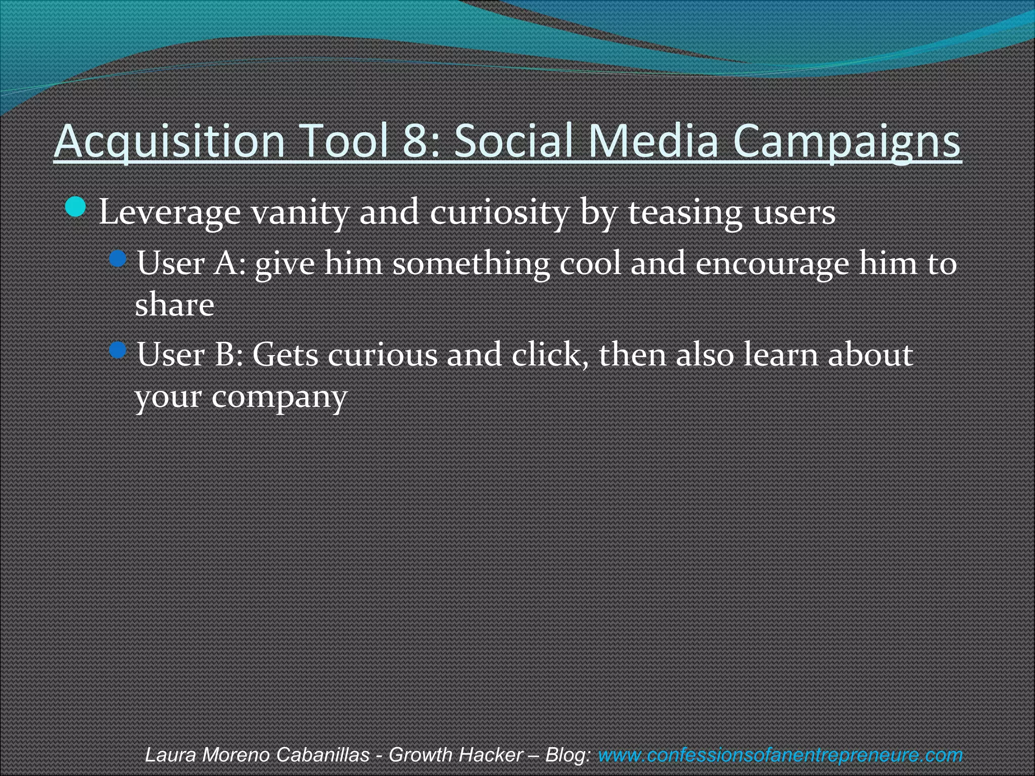 Acquisition Tool 8: Social Media Campaigns 
Leverage vanity and curiosity by teasing users 
User A: give him something cool and encourage him to 
share 
User B: Gets curious and click, then also learn about 
your company 
Laura Moreno Cabanillas - Growth Hacker – Blog: www.confessionsofanentrepreneure.com 
 