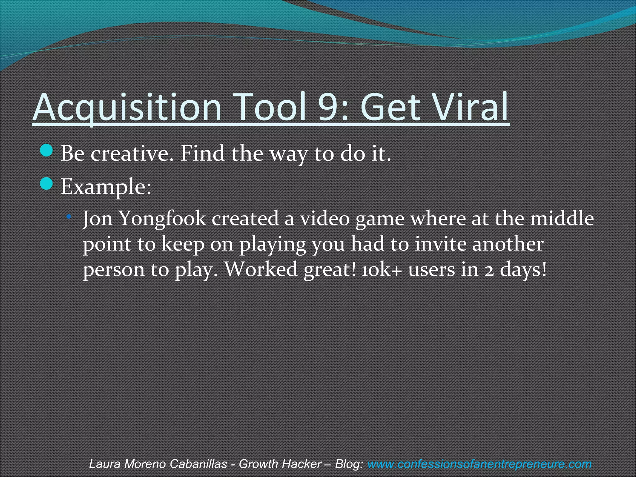 Acquisition Tool 9: Get Viral 
Be creative. Find the way to do it. 
Example: 
• Jon Yongfook created a video game where at the middle 
point to keep on playing you had to invite another 
person to play. Worked great! 10k+ users in 2 days! 
Laura Moreno Cabanillas - Growth Hacker – Blog: www.confessionsofanentrepreneure.com 
 