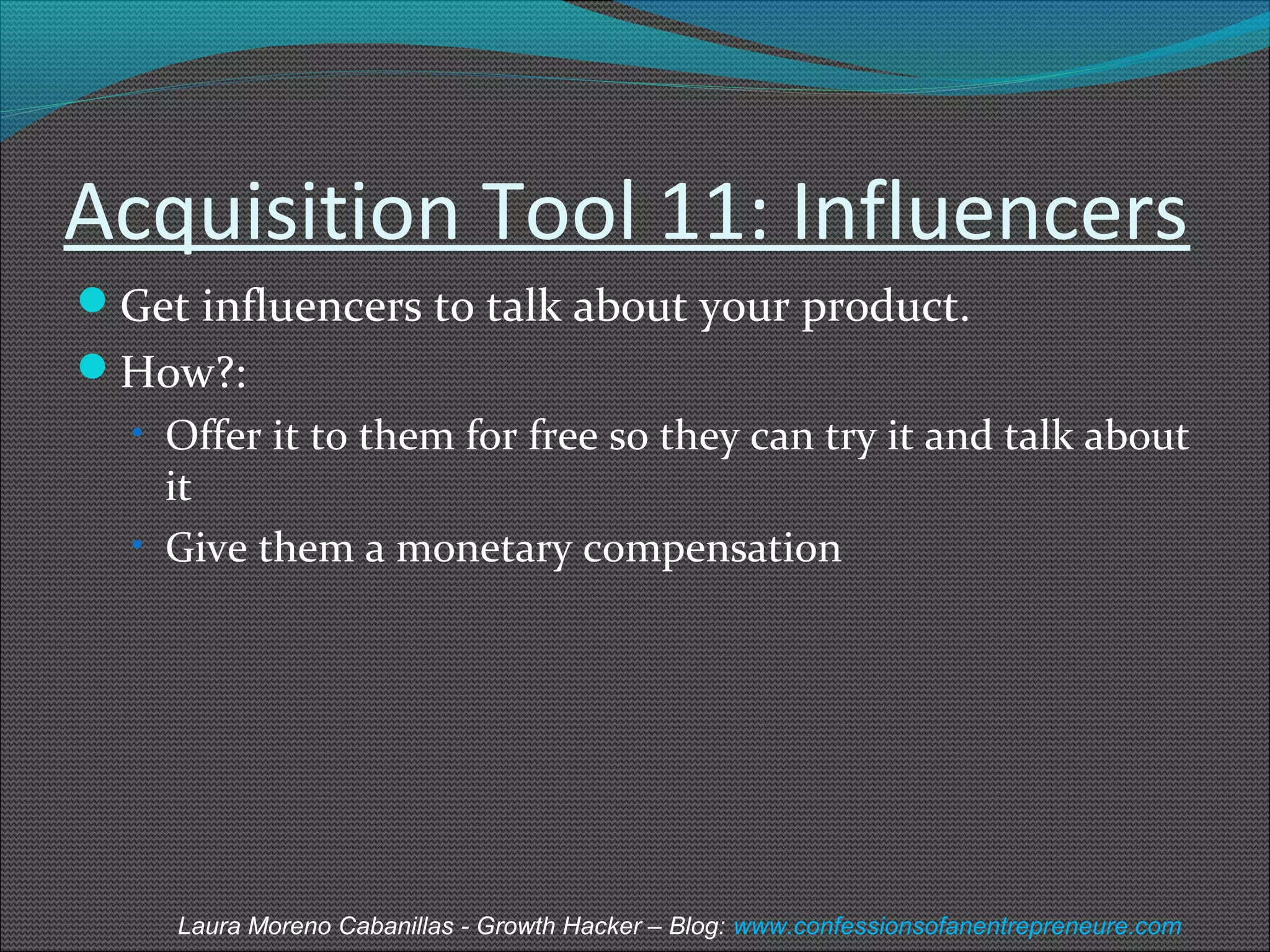 Acquisition Tool 11: Influencers 
Get influencers to talk about your product. 
How?: 
• Offer it to them for free so they can try it and talk about 
it 
• Give them a monetary compensation 
Laura Moreno Cabanillas - Growth Hacker – Blog: www.confessionsofanentrepreneure.com 
 