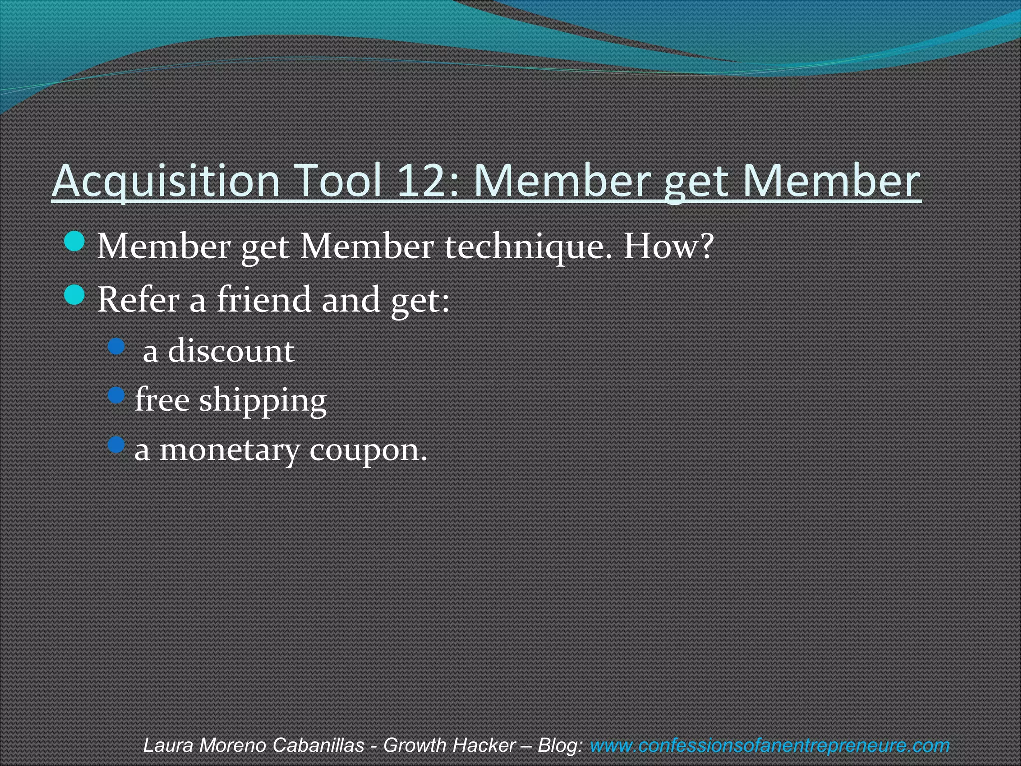Acquisition Tool 12: Member get Member 
Member get Member technique. How? 
Refer a friend and get: 
 a discount 
free shipping 
a monetary coupon. 
Laura Moreno Cabanillas - Growth Hacker – Blog: www.confessionsofanentrepreneure.com 
 