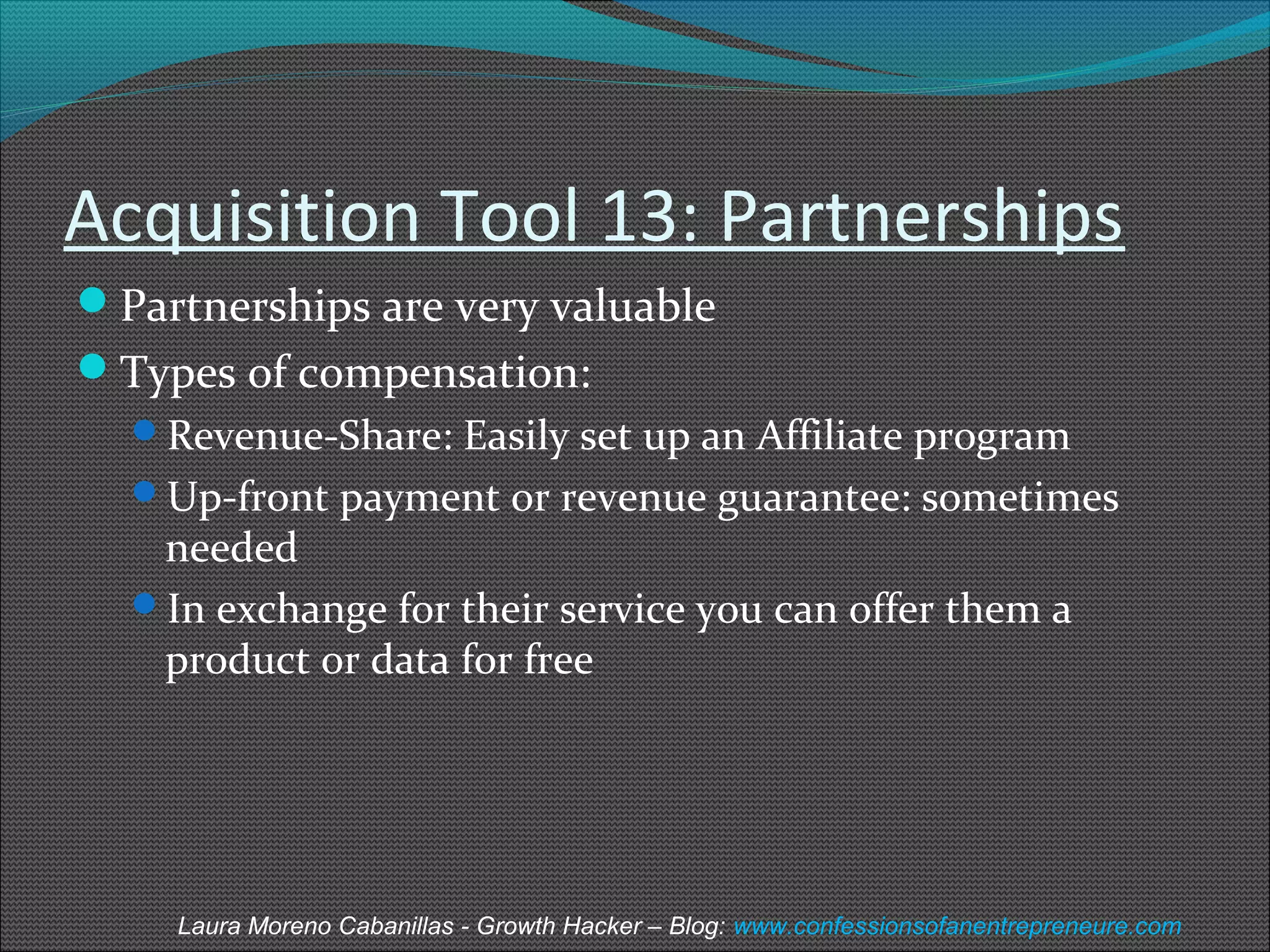 Acquisition Tool 13: Partnerships 
Partnerships are very valuable 
Types of compensation: 
Revenue-Share: Easily set up an Affiliate program 
Up-front payment or revenue guarantee: sometimes 
needed 
In exchange for their service you can offer them a 
product or data for free 
Laura Moreno Cabanillas - Growth Hacker – Blog: www.confessionsofanentrepreneure.com 
 