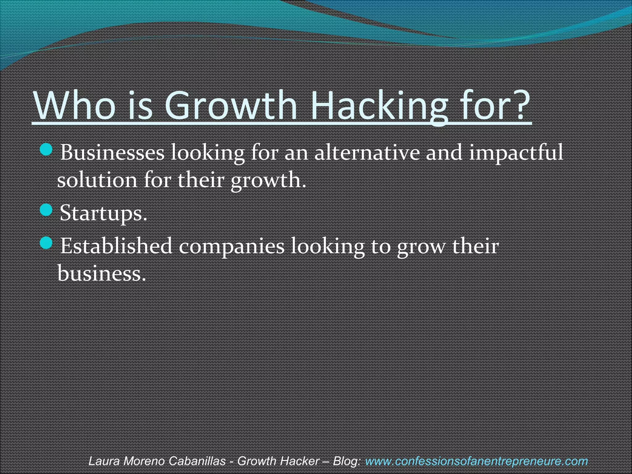 Who is Growth Hacking for? 
Businesses looking for an alternative and impactful 
solution for their growth. 
Startups. 
Established companies looking to grow their 
business. 
Laura Moreno Cabanillas - Growth Hacker – Blog: www.confessionsofanentrepreneure.com 
 
