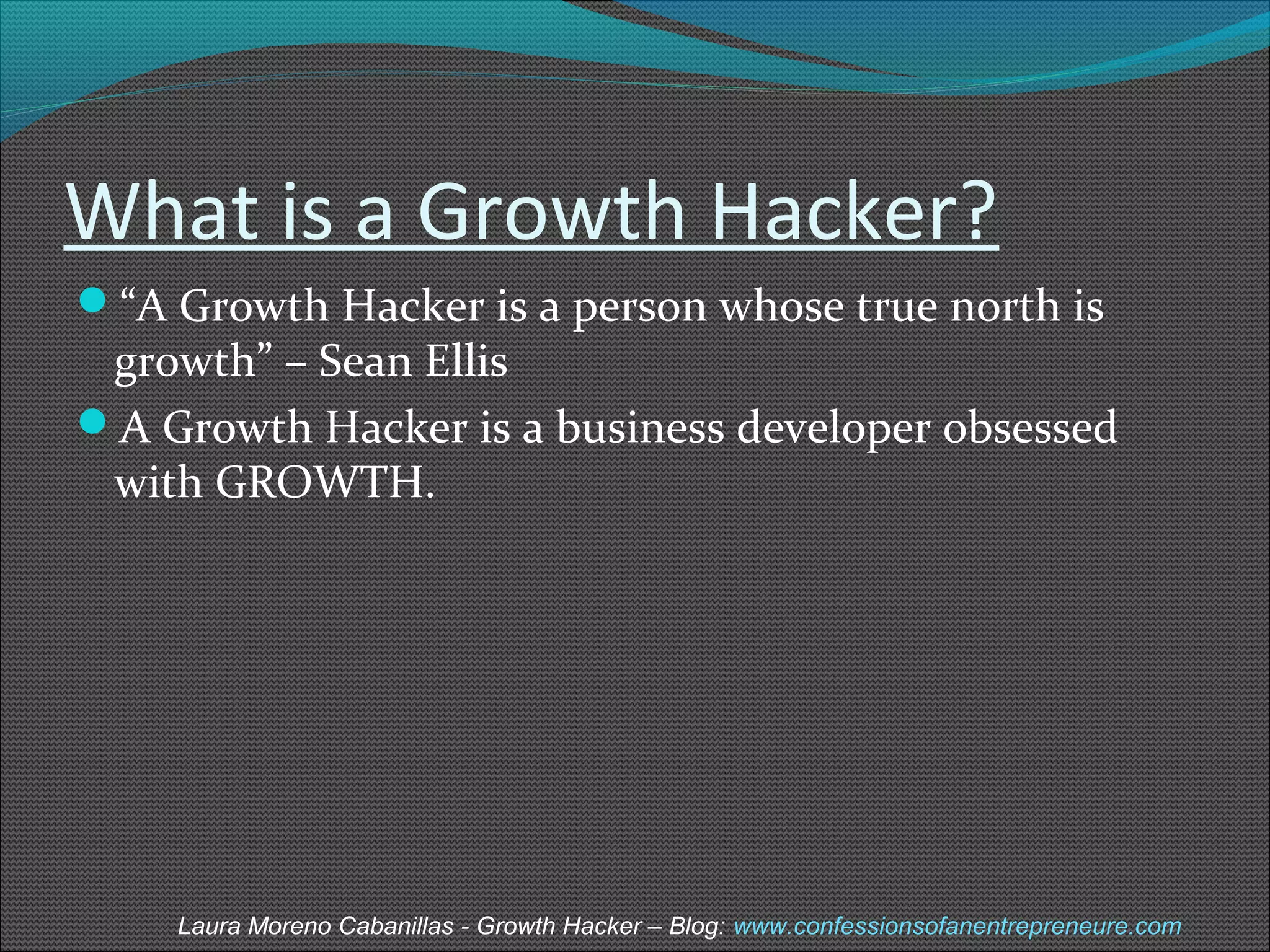 What is a Growth Hacker? 
“A Growth Hacker is a person whose true north is 
growth” – Sean Ellis 
A Growth Hacker is a business developer obsessed 
with GROWTH. 
Laura Moreno Cabanillas - Growth Hacker – Blog: www.confessionsofanentrepreneure.com 
 