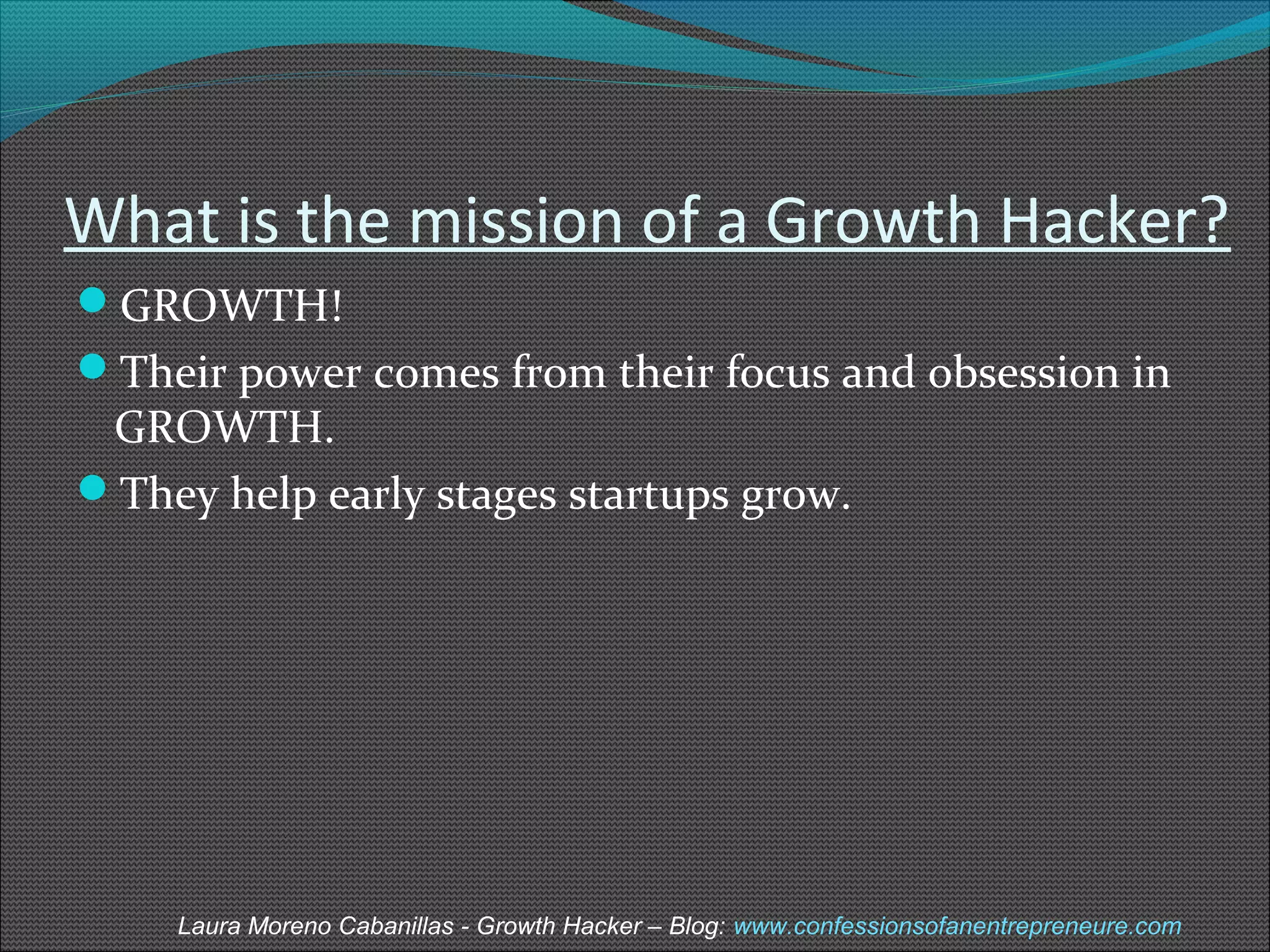 What is the mission of a Growth Hacker? 
GROWTH! 
Their power comes from their focus and obsession in 
GROWTH. 
They help early stages startups grow. 
Laura Moreno Cabanillas - Growth Hacker – Blog: www.confessionsofanentrepreneure.com 
 