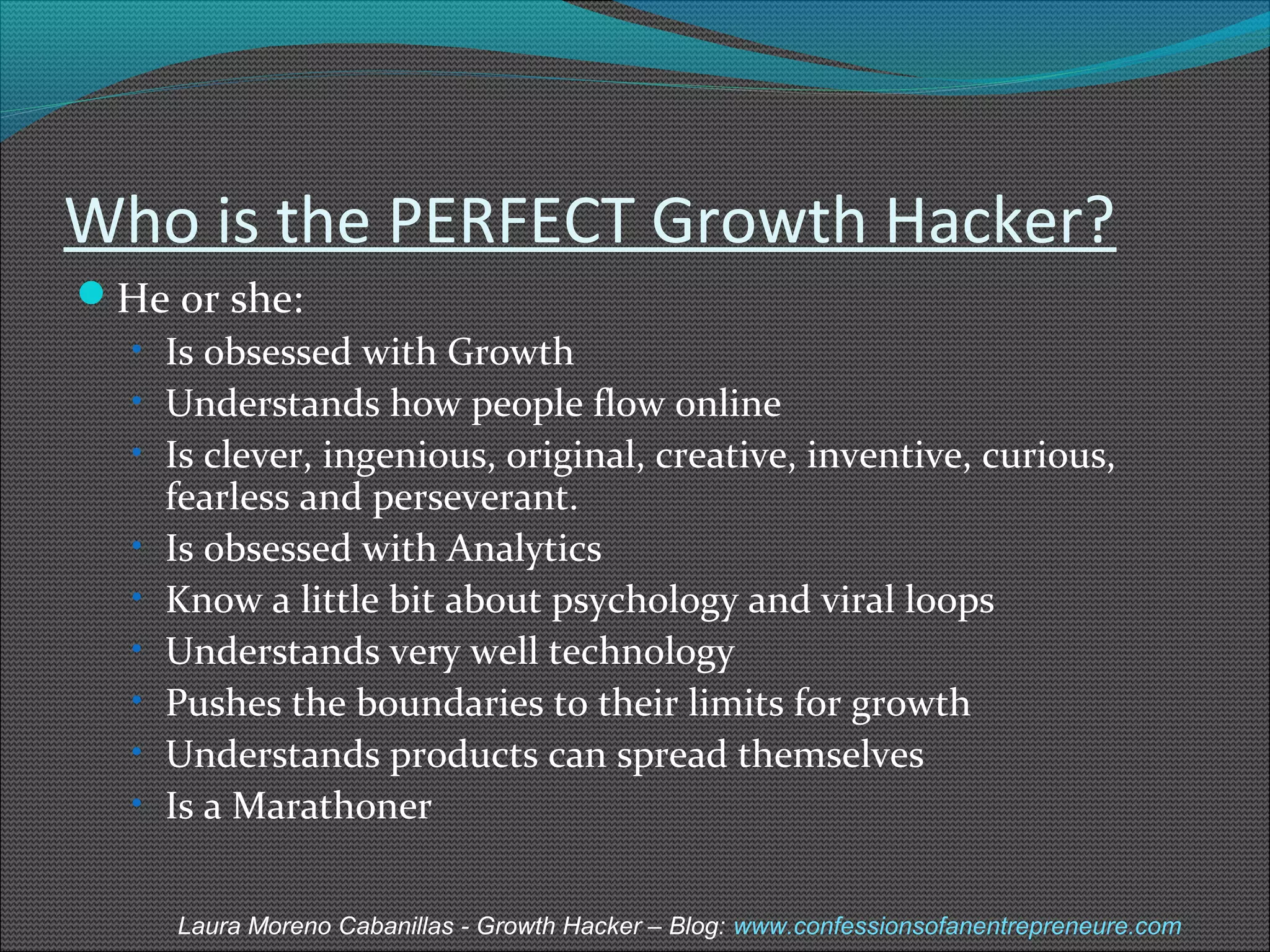 Who is the PERFECT Growth Hacker? 
He or she: 
• Is obsessed with Growth 
• Understands how people flow online 
• Is clever, ingenious, original, creative, inventive, curious, 
fearless and perseverant. 
• Is obsessed with Analytics 
• Know a little bit about psychology and viral loops 
• Understands very well technology 
• Pushes the boundaries to their limits for growth 
• Understands products can spread themselves 
• Is a Marathoner 
Laura Moreno Cabanillas - Growth Hacker – Blog: www.confessionsofanentrepreneure.com 
 