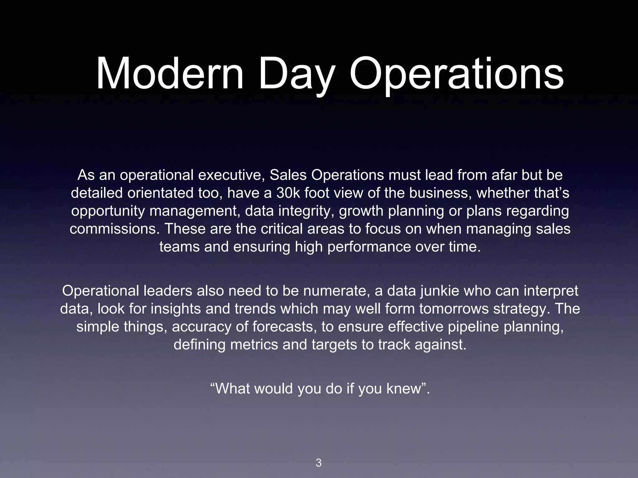 Modern Day Operations
As an operational executive, Sales Operations must lead from afar but be
detailed orientated too, have a 30k foot view of the business, whether that’s
opportunity management, data integrity, growth planning or plans regarding
commissions. These are the critical areas to focus on when managing sales
teams and ensuring high performance over time.
Operational leaders also need to be numerate, a data junkie who can interpret
data, look for insights and trends which may well form tomorrows strategy. The
simple things, accuracy of forecasts, to ensure effective pipeline planning,
defining metrics and targets to track against.
“What would you do if you knew”.
3
 