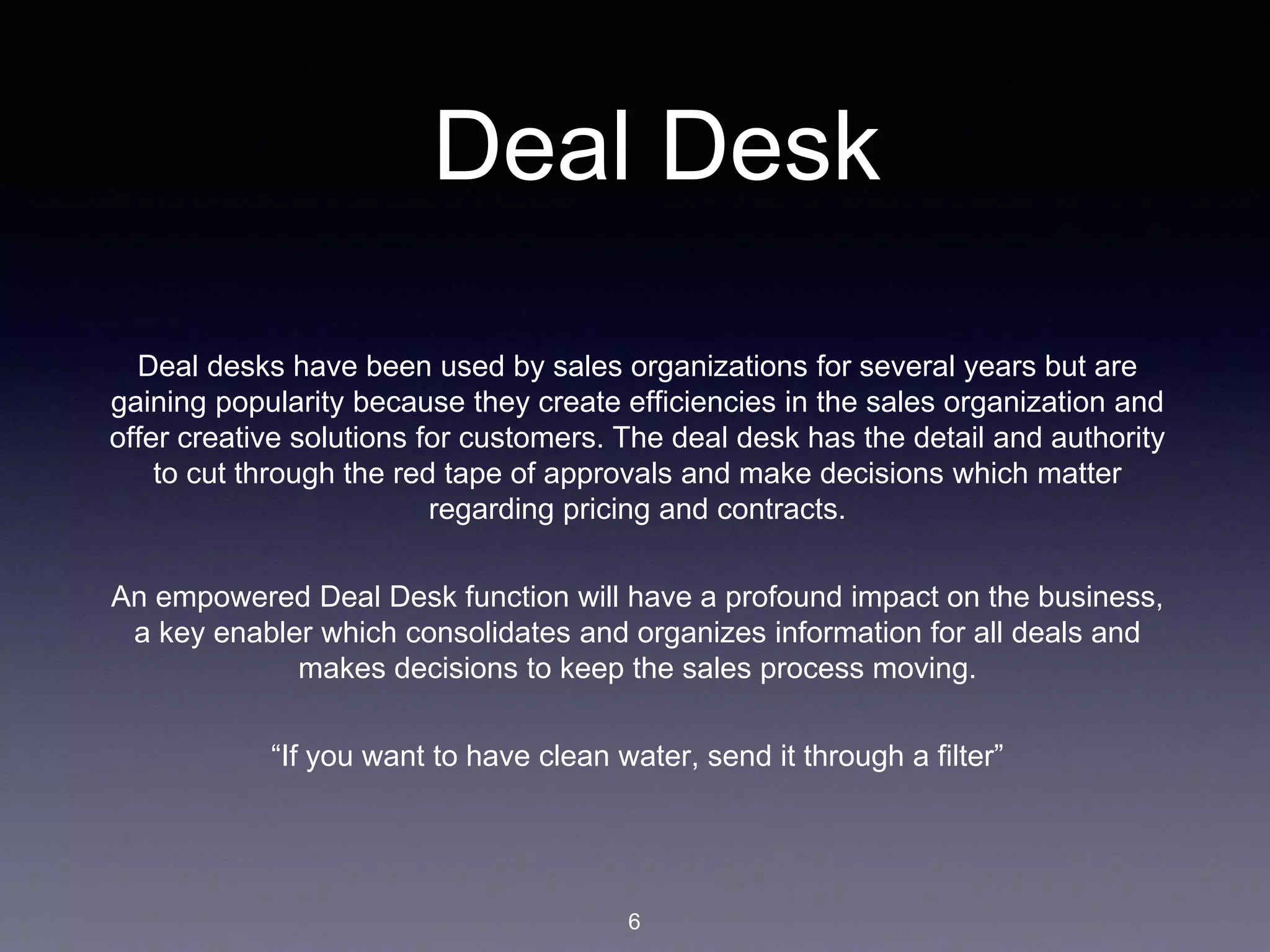 Deal Desk
Deal desks have been used by sales organizations for several years but are
gaining popularity because they create efficiencies in the sales organization and
offer creative solutions for customers. The deal desk has the detail and authority
to cut through the red tape of approvals and make decisions which matter
regarding pricing and contracts.
An empowered Deal Desk function will have a profound impact on the business,
a key enabler which consolidates and organizes information for all deals and
makes decisions to keep the sales process moving.
“If you want to have clean water, send it through a filter”
6
 