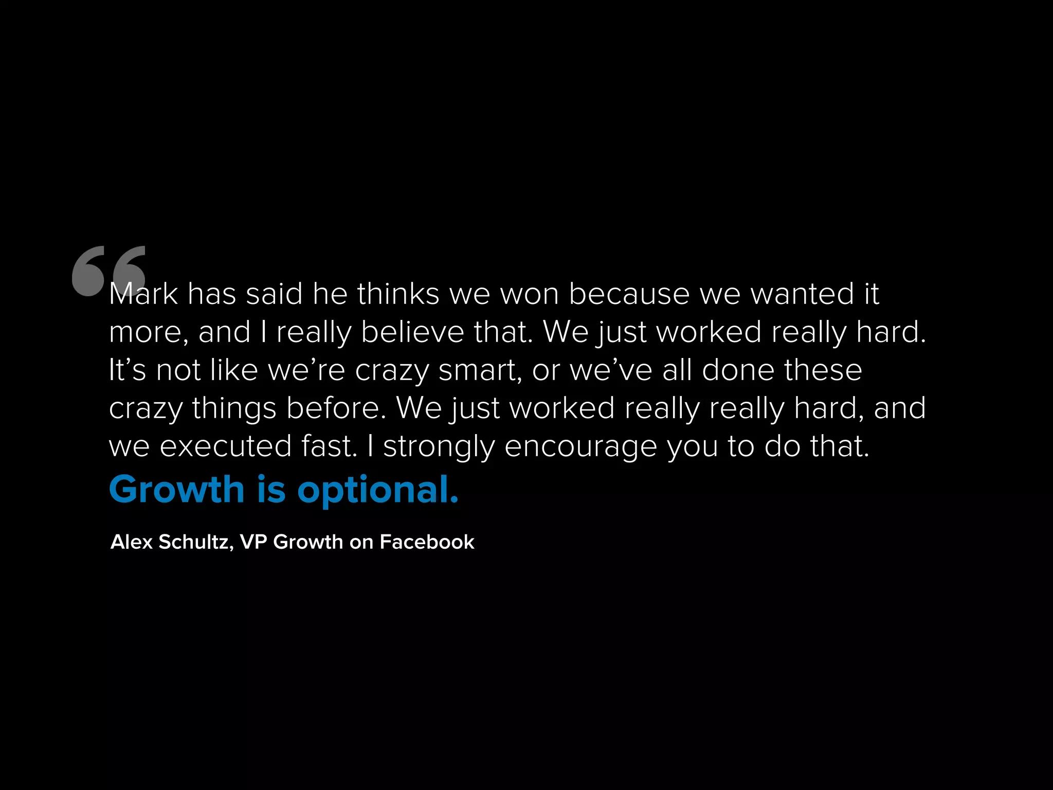Mark has said he thinks we won because we wanted it
more, and I really believe that. We just worked really hard.
It’s not like we’re crazy smart, or we’ve all done these
crazy things before. We just worked really really hard, and
we executed fast. I strongly encourage you to do that.
Growth is optional.
Alex Schultz, VP Growth on Facebook
 