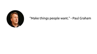 “Make things people want.” - Paul Graham