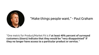 “Make things people want.” - Paul Graham
“One metric for Product/Market Fit is if at least 40% percent of surveyed
customers (Users) indicate that they would be "very disappointed" if
they no longer have access to a particular product or service. “