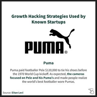 Growth Hacking Strategies Used by
Known Startups
Puma
Puma paid footballer Pele $120,000 to tie his shoes before
the 1970 World Cup kickoﬀ. As expected, the cameras
focused on Pele and his Pumaʼs and made people realize
the worldʼs best footballer wore Pumas.
Source: Eitan Levi
 