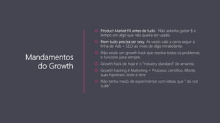 Mandamentos
do Growth
 Product Market Fit antes de tudo. Não adianta gastar $ e
tempo em algo que não queira ser usado.
 Nem tudo precisa ser sexy. As vezes vale a pena seguir a
linha de Ads + SEO ao inves de algo mirabolante.
 Não existe um growth hack que resolva todos os problemas
e funcione para sempre.
 Growth hack de hoje é o ”industry standard” de amanha
 Growth hacking é Marketing + Processo cientifico. Monte
suas hipoteses, teste e itere
 Não tenha medo de experimentar com ideias que ” do not
scale”
 